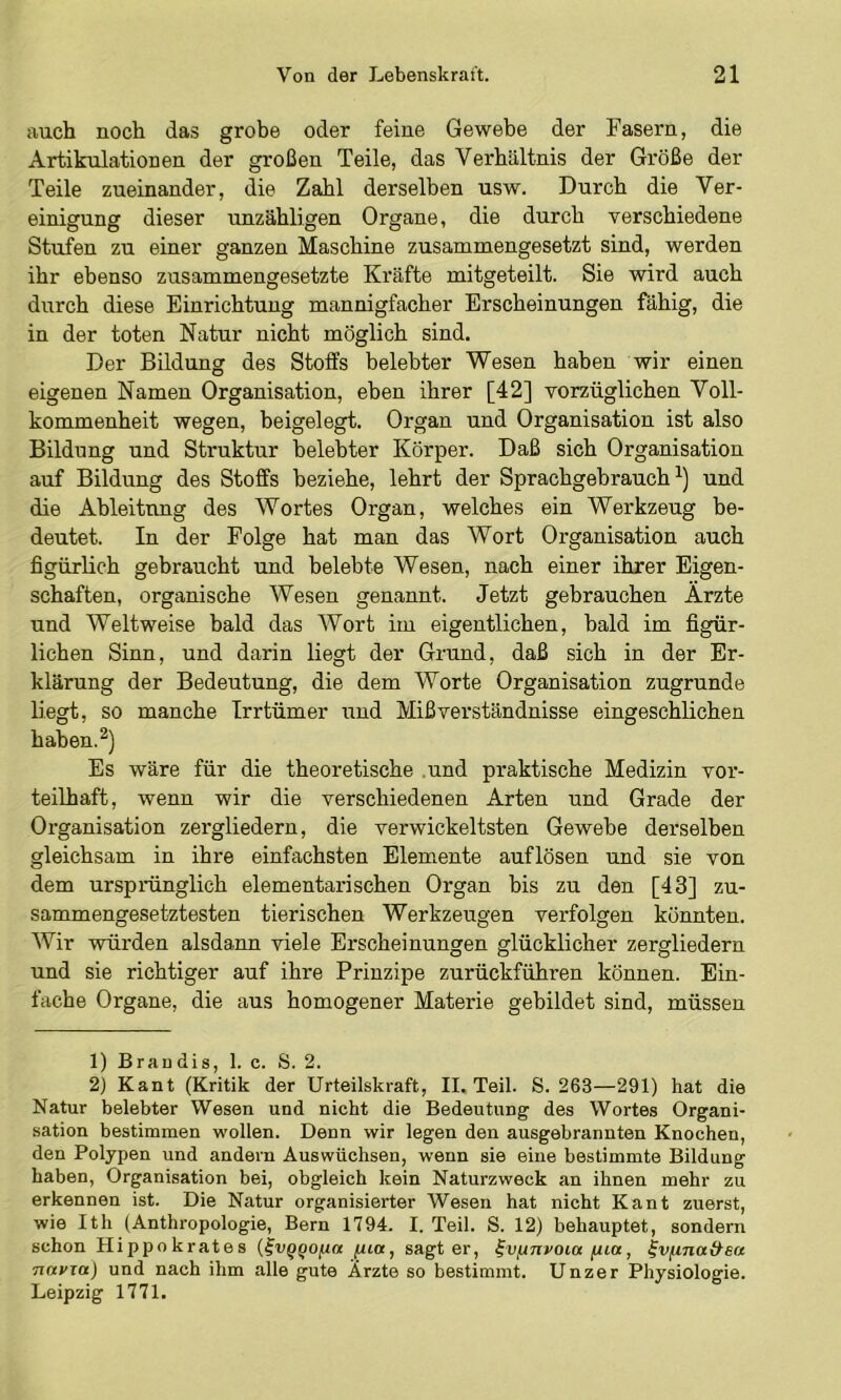auch noch das grohe oder feine Gewebe der Fasern, die Artikulationen der großen Teile, das Verhältnis der Größe der Teile zueinander, die Zahl derselben usw. Durch die Ver- einigung dieser unzähligen Organe, die durch verschiedene Stufen zu einer ganzen Maschine zusammengesetzt sind, werden ihr ebenso zusammengesetzte Kräfte mitgeteilt. Sie wird auch durch diese Einrichtung mannigfacher Erscheinungen fähig, die in der toten Natur nicht möglich sind. Der Bildung des Stoffs belebter Wesen haben wir einen eigenen Namen Organisation, eben ihrer [42] vorzüglichen Voll- kommenheit wegen, beigelegt. Organ und Organisation ist also Bildung und Struktur belebter Körper. Daß sich Organisation auf Bildung des Stoffs beziehe, lehrt der Sprachgebrauch^) und die Ableitung des Wortes Organ, welches ein Werkzeug be- deutet. In der Folge hat man das Wort Organisation auch figürlich gebraucht und belebte Wesen, nach einer ihrer Eigen- schaften, organische Wesen genannt. Jetzt gebrauchen Ärzte und Weltweise bald das Wort im eigentlichen, bald im figür- lichen Sinn, und darin liegt der Grimd, daß sich in der Er- klärung der Bedeutung, die dem Worte Organisation zugrunde liegt, so manche Trrtümer und Mißverständnisse eingeschlichen haben. Es wäre für die theoretische .und praktische Medizin vor- teilhaft, wenn wir die verschiedenen Arten und Grade der Organisation zergliedern, die verwickeltsten Gewebe derselben gleichsam in ihre einfachsten Elem.ente auflösen und sie von dem ursprünglich elementarischen Organ bis zu den [43] zu- sammengesetztesten tierischen Werkzeugen verfolgen könnten. Wir würden alsdann viele Erscheinungen glücklicher zergliedern und sie richtiger auf ihre Prinzipe zurückführen können. Ein- fache Organe, die aus homogener Materie gebildet sind, müssen 1) Braudis, 1. c. S. 2. 2) Kant (Kritik der Urteilskraft, II. Teil. S. 263—291) hat die Natur belebter Wesen und nicht die Bedeutung des Wortes Organi- sation bestimmen wollen. Denn wir legen den ausgebrannten Knochen, den Polypen und andern Auswüchsen, wenn sie eine bestimmte Bildung haben, Organisation bei, obgleich kein Naturzweck an ihnen mehr zu erkennen ist. Die Natur organisierter Wesen hat nicht Kant zuerst, wie Ith (Anthropologie, Bern 1794. I. Teil. S. 12) behauptet, sondern schon Hippokrates {^VQQo/^a pt«, sagt er, ^vfinvoia fua, ^vf^ina&sa TittVTa) und nach ihm alle gute Arzte so bestimmt. Unzer Physiologie. Leipzig 1771.