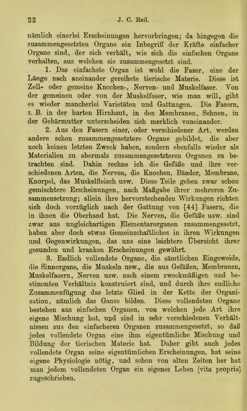 nämlich einerlei Erscheinungen hervorbringen; da hingegen die zusammengesetzten Organe ein Inbegriff der Kräfte einfacher Organe sind, der sich verhält, wie sich die einfachen Organe verhalten, aus welchen sie zusammengesetzt sind. 1. Das einfachste Organ ist wohl die Faser, eine der Länge nach aneinander gereihete tierische Materie. Diese ist Zell- oder gemeine Knochen-, Nerven- und Muskelfaser. Von der gemeinen oder von der Muskelfaser, wie man will, gibt es wieder mancherlei Varietäten und Gattungen. Die Fasern, z. B. in der harten Hirnhaut, in den Membranen, Sehnen, in der Gebärmutter unterscheiden sich merklich voneinander, 2. Aus den Fasern einer, «oder verschiedener Art, werden andere schon zusammengesetztere Organe gebildet, die aber noch keinen letzten Zweck haben, sondern ebenfalls wieder als Materialien zu abermals zusammengesetzteren Organen zu be- trachten sind. Dahin rechne ich die Gefäße und ihre ver- schiedenen Arten, die Nerven, die Knochen, Bänder, Membrane, Knorpel, das Muskelfleisch usw. Diese Teile geben zwar schon gemischtere Erscheinungen, nach Maßgabe ihrer mehreren Zu- sammensetzung; allein ihre hervorstechenden Wirkungen richten sich doch vorzüglich nach der Gattung von [44] Fasern, die in ihnen die Oberhand hat. Die Nerven, die Gefäße usw. sind zwar aus ungleichartigen Elementarorganen zusammengesetzt, haben aber doch etwas Gemeinschaftliches in ihren Wirkungen und Gegenwirkungen, das uns eine leichtere Übersicht ihrer gesunden und kranken Erscheinungen gewährt. 3. Endlich vollendete Organe, die sämtlichen Eingeweide, die Sinnorgane, die Muskeln usw., die aus Gefäßen, Membranen, Muskelfasern, Nerven usw. nach einem zweckmäßigen und be- stimmten Verhältnis konstruiert sind, und durch ihre endliche Zusammenfügung das letzte Glied in der Kette der Organi- sation, nämlich das Ganze bilden. Diese vollendeten Organe bestehen aus einfachen Organen, von welchen jede Art ihre eigene Mischung hat, upd sind in sehr verschiedenen Verhält- nissen aus den einfacheren Organen zusammengesetzt, so daß jedes vollendete Organ eine ihm eigentümliche Mischung und Bildung der tierischen Materie hat. Daher gibt auch jedes vollendete Organ seine eigentümlichen Erscheinungen, hat seine eigene Physiologie nötig, und schon von alten Zeiten her hat man jedem vollendeten Organ ein eigenes Lehen (vita propria) zugeschrieben.