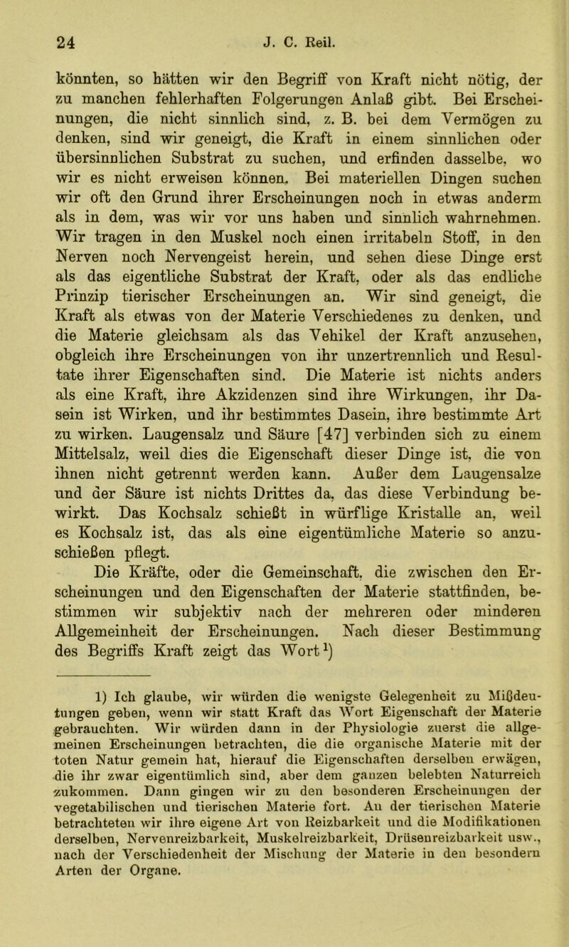 könnten, so hätten wir den Begriff von Kraft nicht nötig, der zu manchen fehlerhaften Folgerungen Anlaß gibt. Bei Erschei- nungen, die nicht sinnlich sind, z. B. bei dem Vermögen zu denken, sind wir geneigt, die Kraft in einem sinnlichen oder übersinnlichen Substrat zu suchen, und erfinden dasselbe, wo wir es nicht erweisen können. Bei materiellen Dingen suchen wir oft den Grund ihrer Erscheinungen noch in etwas anderm als in dem, was wir vor uns haben vmd sinnlich wahrnehmen. Wir tragen in den Muskel noch einen irritabeln Stoff, in den Nerven noch Nervengeist herein, und sehen diese Dinge erst als das eigentliche Substrat der Kraft, oder als das endliche Prinzip tierischer Erscheinungen an. Wir sind geneigt, die Kraft als etwas von der Materie Verschiedenes zu denken, und die Materie gleichsam als das Vehikel der Kraft anzusehen, obgleich ihre Erscheinungen von ihr unzertrennlich und Resul- tate ihrer Eigenschaften sind. Die Materie ist nichts anders als eine Kraft, ihre Akzidenzen sind ihre Wirkungen, ihr Da- sein ist Wirken, und ihr bestimmtes Dasein, ihre bestimmte Art zu wirken. Laugensalz und Säure [47] verbinden sich zu einem Mittelsalz, weil dies die Eigenschaft dieser Dinge ist, die von ihnen nicht getrennt werden kann. Außer dem Laugensalze und der Säure ist nichts Drittes da, das diese Verbindung be- wirkt. Das Kochsalz schießt in würflige Kristalle an, weil es Kochsalz ist, das als eine eigentümliche Materie so anzu- schießen pflegt. Die Kräfte, oder die Gemeinschaft, die zwischen den Er- scheinungen und den Eigenschaften der Materie stattfinden, be- stimmen wir subjektiv nach der mehreren oder minderen Allgemeinheit der Erscheinungen. Nach dieser Bestimmung des Begriffs Kraft zeigt das Wort^) 1) Ich glaube, wir würden die wenigste Gelegenheit zu Mißdeu- tungen geben, wenn wir statt Kraft das Wort Eigenschaft der Materie gebrauchten. Wir würden dann in der Physiologie zuerst die allge- meinen Erscheinungen betrachten, die die organische Materie mit der toten Natur gemein hat, hierauf die Eigenschaften derselben erwägen, die ihr zwar eigentümlich sind, aber dem ganzen belebten Naturreich ■zukommen. Dann gingen wir zu den besonderen Erscheinungen der vegetabilischen und tierischen Materie fort. Au der tierischen Materie betrachteten wir ihre eigene Art von Reizbarkeit und die Modifikationen derselben, Nervenreizbarkeit, Muskelreizbarkeit, Drüsenreizbarkeit usw., nach der Verschiedenheit der Mischung der Materie in den besondern Arten der Organe.