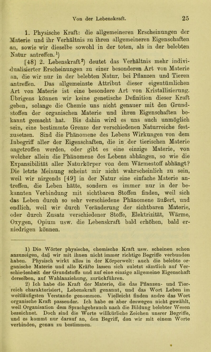 1. Physische Kraft: die allgemeineren Erscheinungen der Materie und ihr Verhältnis zu ihren allgemeineren Eigenschaften ®n, sowie wir dieselbe sowohl in der toten, als in der belebten Natur antreffen. [48] 2. Lebenskraft2) deutet das Verhältnis mehr indivi- dualisierter Erscheinungen zu einer besonderen Art von Materie an, die wir nur in der belebten Natur, bei Pflanzen und Tieren antreffen. Das allgemeinste Attribut dieser eigentümlichen Art von Materie ist eine besondere Art von Kristallisierung. Übrigens können wir keine genetische Definition dieser Kraft geben, solange die Chemie uns nicht genauer mit den Grund- stoffen der organischen Materie und ihren Eigenschaften be- kannt gemacht hat. Bis dahin wird es uns auch unmöglich sein, eine bestimmte Grenze der verschiedenen Naturreiche fest- zusetzen. Sind die Phänomene des Lebens Wirkungen von dem Inbegriff aller der Eigenschaften, die in der tierischen Materie angetroffen werden, oder gibt es eine einzige Materie, von welcher allein die Phänomene des Lebens abhängen, so wie die Expansibihtät aller Naturkörper von dem Wärmestoff abhängt? Die letzte Meinung scheint mir nicht wahrscheinlich zu sein, weil wir nirgends [49] in der Natur eine einfache Materie an- treffen, die Leben hätte, sondern es immer nur in der be- kannten Verbindung mit sichtbaren Stoffen finden, weü sich das Leben durch so sehr verschiedene Phänomene äußert, und endlich, weil wir durch Veränderung der sichtbaren Materie, oder durch Zusatz verschiedener Stoffe, Elektrizität, Wärme, Oxygen, Opium usw. die Lebenskraft bald erhöhen, bald er- niedrigen können. 1) Die Wörter physische, chemische Kraft usw. scheinen schon anzuzeigen, daß wir mit ihnen nicht immer richtige Begriffe verbunden haben. Physisch wirkt alles in der Körperwelt: auch die belebte or- ganische Materie und alle Kräfte lassen sich zuletzt sämtlich auf Ver- schiedenheit der Grundstoffe und auf eine einzige allgemeine Eigenschaft derselben, auf Wahlanziehung, zurückführen. 2) Ich habe die Kraft der Materie, die das Pflanzen- und Tier- reich charakterisiert, Lebenskraft genannt, und das Wort Leben im weitläufigsten Verstände genommen. Vielleicht finden andre das Wort organische Kraft passender. Ich habe es aber deswegen nicht gewählt, weil Organisation dem Sprachgebrauch nach die Bildung belebter Wesen bezeichnet. Doch sind die Worte willkürliche Zeichen unsrer Begriffe, und es kommt nur darauf an, den Begriff, den wir mit einem Worte verbinden, genau zu bestimmen.