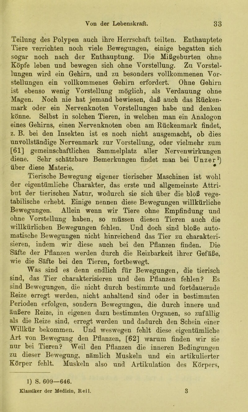 Teilung des Polypen auch ihre HeiTSchaft teilten. Enthauptete Tiere verrichten noch viele Bewegungen, einige begatten sich sogar noch nach der Enthauptung. Die Mißgeburten ohne Köpfe leben und bewegen sich ohne Vorstellung. Zu Vorstel- lungen wii’d ein Gehirn, und zu besonders vollkommenen Vor- stellungen ein vollkommenes Gehirn erfordert. Ohne Gehirn ist ebenso wenig Vorstellung möglich, als Verdauung ohne Magen. Noch nie hat jemand bewiesen, daß auch das Rücken- mark oder ein Nervenknoten Vorstellungen habe und denken könne. Selbst in solchen Tieren, in welchen man ein Analogon eines Gehirns, einen Nervenknoten oben am Rückenmark findet, z. B. bei den Insekten ist es noch nicht ausgemacht, ob dies unvollständige Nervenmark zur Vorstellung, oder vielmehr zum [61] gemeinschaftlichen Sammelplatz aller Nervenwirkungen diene. Sehr schätzbare Bemerkungen findet man bei Unzer^) über diese Materie. * Tierische Bewegung eigener tierischer Maschinen ist wohl der eigentümliche Charakter, das erste und allgemeinste Attri- but der tierischen Natur, wodurch sie sich über die bloß vege- tabilische erhebt. Einige nennen diese Bewegungen willkürliche Bewegungen. Allein wenn wir Tiere ohne Empfindung und ohne Vorstellung haben, so müssen diesen Tieren auch die willkürlichen Bewegungen fehlen. Und doch sind bloße auto- matische Bewegungen nicht hinreichend das Tier zu charakteri- sieren, indem wir diese auch bei den Pflanzen finden. Die Säfte der Pflanzen werden durch die Reizbarkeit ihrer Gefäße, wie die Säfte bei den Tieren, fortbewegt. Was sind es denn endlich für Bewegungen, die tierisch sind, das Tier charakterisieren und den Pflanzen fehlen? Es sind Bewegungen, die nicht durch bestimmte und fortdauernde Reize erregt werden, nicht anhaltend sind oder in bestimmten Perioden erfolgen, sondern Bewegungen, die durch innere und äußere Reize, in eigenen dazu bestimmten Organen, so zufällig als die Reize sind, erregt werden und dadurch den Schein einer Willkür bekommen. Und weswegen fehlt diese eigentümliche Art von Bewegung den Pflanzen, [62] warum finden wir sie nur bei Tieren? Weil den Pflanzen die inneren Bedingungen zu dieser Bewegung, nämlich Muskeln und ein artikulierter Körper fehlt. Muskeln also und Artikulation des Körpers, 1) S. 609—646. Klassiker der Medizin, Eeil. 3