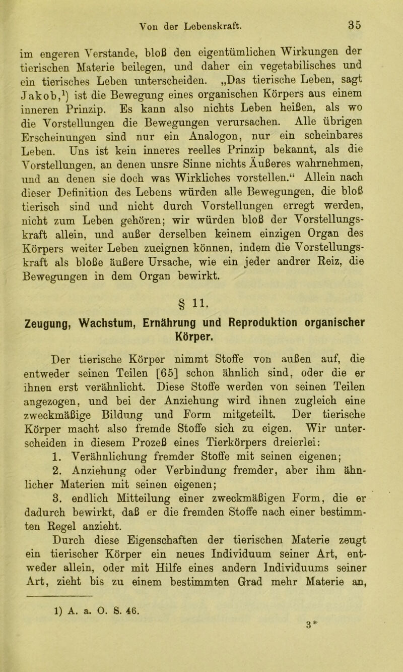 im engeren Verstände, bloß den eigentümlichen Wirkungen der tierischen Materie beilegen, und daher ein vegetabilisches und ein tierisches Leben unterscheiden. „Das tierische Leben, sagt Jakob,ist die Bewegung eines organischen Körpers aus einem inneren Prinzip. Es kann also nichts Leben heißen, als wo die Vorstellungen die Bewegungen verursachen. Alle übrigen Erscheinungen sind nur ein Analogon, nur ein scheinbares Leben. Uns ist kein inneres reelles Prinzip bekannt, als die Vorstellungen, an denen unsre Sinne nichts Äußeres wahrnehmen, und an denen sie doch was Wirkliches vorstellen.“ Allein nach dieser Definition des Lebens würden alle Bewegungen, die bloß tierisch sind und nicht durch Vorstellungen erregt werden, nicht zum Leben gehören; wir würden bloß der Vorstellungs- kraft allein, und außer derselben keinem einzigen Organ des Körpers weiter Leben zueignen können, indem die Vorstellungs- kraft als bloße äußere Ursache, wie ein jeder andrer Reiz, die Bewegungen in dem Organ bewirkt. § 11- Zeugung, Wachstum, Ernährung und Reproduktion organischer Körper. Der tierische Körper nimmt Stoffe von außen auf, die entweder seinen Teilen [65] schon ähnlich sind, oder die er ihnen erst verähnlicht. Diese Stoffe werden von seinen Teilen angezogen, und bei der Anziehung wird ihnen zugleich eine zweckmäßige Bildung und Form mitgeteilt. Der tierische Körper macht also fremde Stoffe .sich zu eigen. Wir unter- scheiden in diesem Prozeß eines Tierkörpers dreierlei: 1. Verähnlichung fremder Stoffe mit seinen eigenen; 2. Anziehung oder Verbindung fremder, aber ihm ähn- licher Materien mit seinen eigenen; 3. endlich Mitteilung einer zweckmäßigen Form, die er dadurch bewirkt, daß er die fremden Stoffe nach einer bestimm- ten Regel anzieht. Durch diese Eigenschaften der tierischen Materie zeugt ein tierischer Körper ein neues Individuum seiner Art, ent- weder allein, oder mit Hilfe eines andern Individuums seiner Art, zieht bis zu einem bestimmten Grad mehr Materie an, 1) A. a. O. S. 46. 3*