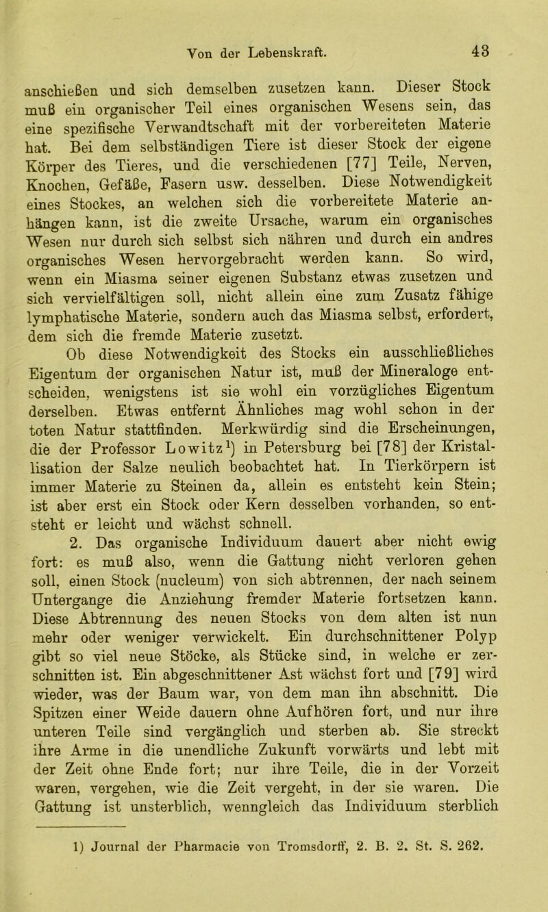 anschießen und sich demselben zusetzen kann. Dieser Stock muß ein organischer Teil eines organischen Wesens sein, das eine spezifische Verwandtschaft mit der vorbereiteten Materie hat. Bei dem selbständigen Tiere ist dieser Stock der eigene Körper des Tieres, und die verschiedenen [77] Teile, Nerven, Knochen, Gefäße, Fasern usw. desselben. Diese Notwendigkeit eines Stockes, an welchen sich die vorbereitete Materie an- hängen kann, ist die zweite Ursache, warum ein organisches Wesen nur durch sich selbst sich nähren und durch ein andres organisches Wesen hervorgebracht werden kann. So wird, wenn ein Miasma seiner eigenen Substanz etwas zusetzen und sich vervielfältigen soll, nicht allein eine zum Zusatz fähige lymphatische Materie, sondern auch das Miasma selbst, erfordert, dem sich die fremde Materie zusetzt. Ob diese Notwendigkeit des Stocks ein ausschließliches Eigentum der organischen Natur ist, muß der Mineraloge ent- scheiden, wenigstens ist sie wohl ein vorzügliches Eigentum derselben. Etwas entfernt Ähnliches mag wohl schon in der toten Natur stattfinden. Merkwürdig sind die Erscheinungen, die der Professor Lowitz^) in Petersburg bei [78] der Kristal- lisation der Salze neulich beobachtet hat. In Tierkörpern ist immer Materie zu Steinen da, allein es entsteht kein Stein; ist aber erst ein Stock oder Kern desselben vorhanden, so ent- steht er leicht und wächst schnell. 2. Das organische Individuum dauert aber nicht ewig fort: es muß also, wenn die Gattung nicht verloren gehen soll, einen Stock (nucleum) von sich abtrennen, der nach seinem Untergange die Anziehung fremder Materie fortsetzen kann. Diese Abtrennung des neuen Stocks von dem alten ist nun mehr oder weniger verwickelt. Ein durchschnittener Polyp gibt so viel neue Stöcke, als Stücke sind, in welche er zer- schnitten ist. Ein abgeschnittener Ast wächst fort und [7 9] wird wieder, was der Baum war, von dem man ihn abschnitt. Die Spitzen einer Weide dauern ohne Aufhören fort, und nur ihre unteren Teile sind vergänglich und sterben ab. Sie streckt ihre Anne in die unendliche Zukunft vorwärts und lebt mit der Zeit ohne Ende fort; nur ihre Teile, die in der Vorzeit waren, vergehen, wie die Zeit vergeht, in der sie waren. Die Gattung ist unsterblich, wenngleich das Individuum sterblich 1) Journal der Pharmacie von Tromsdorff, 2. B. 2. St. S. 262.