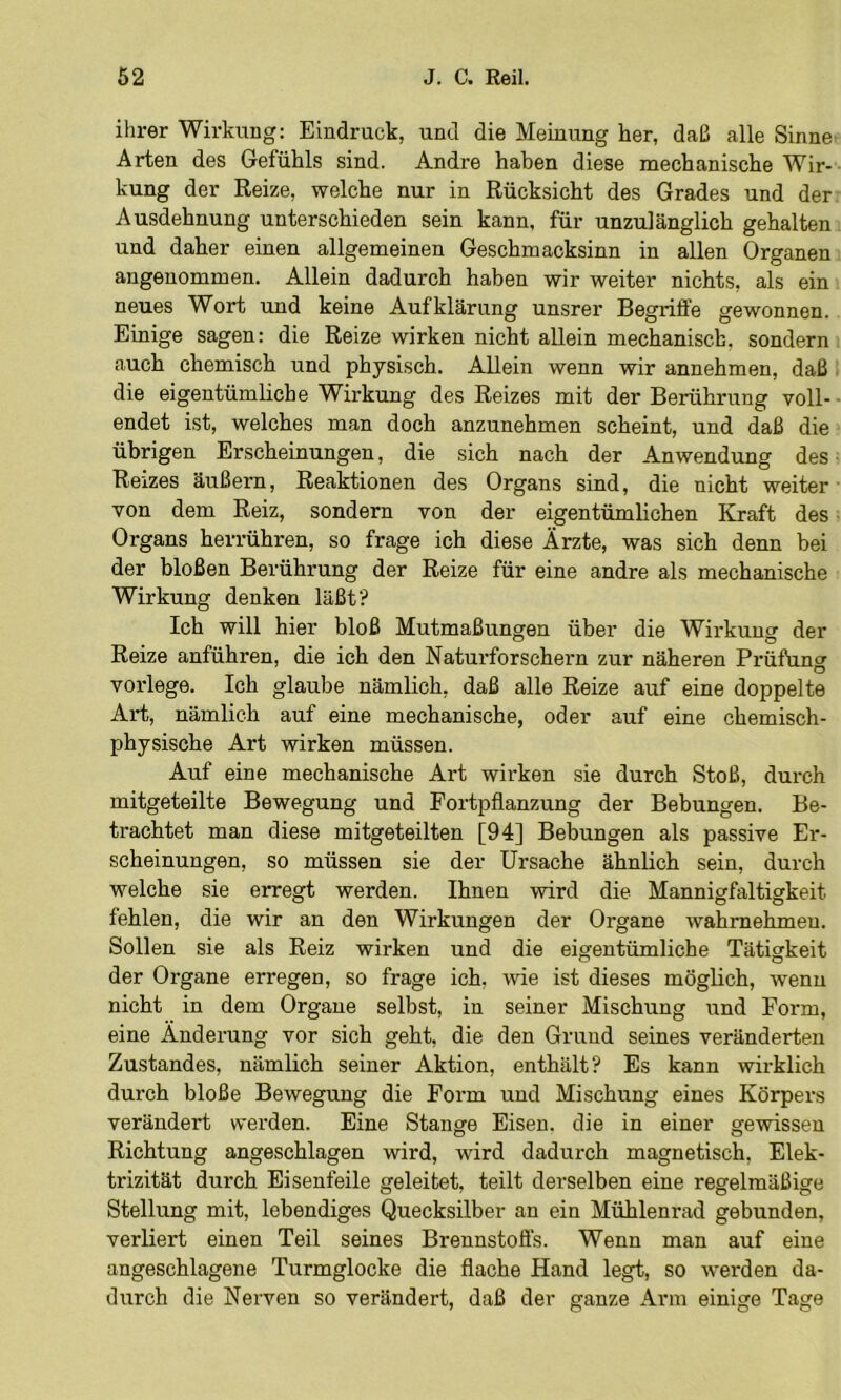 ilirer WirkuDg: Eindruck, und die Meinung her, daß alle Sinne- Arten des Gefühls sind. Andre haben diese mechanische Wir- kung der Reize, welche nur in Rücksicht des Grades und der Ausdehnung unterschieden sein kann, für unzulänglich gehalten und daher einen allgemeinen Geschmacksinn in allen Organen angenommen. Allein dadurch haben wir weiter nichts, als ein neues Wort und keine Aufklärung unsrer Begriffe gewonnen. Einige sagen: die Reize wirken nicht allein mechanisch, sondern auch chemisch und physisch. Allein wenn wir annehmen, daß 1 die eigentümliche Wirkung des Reizes mit der Berührung voll- - endet ist, welches man doch anzunehmen scheint, und daß die ? übrigen Erscheinungen, die sich nach der Anwendung des i Reizes äußern, Reaktionen des Organs sind, die nicht weiter ■ von dem Reiz, sondern von der eigentümhchen Kraft des. Organs herrühren, so frage ich diese Ärzte, was sich denn bei der bloßen Berührung der Reize für eine andre als mechanische Wirkung denken läßt? Ich will hier bloß Mutmaßungen über die Wirkung der Reize anführen, die ich den Naturforschern zur näheren Prüfuno- O vorlege. Ich glaube nämlich, daß alle Reize auf eine doppelte Art, nämlich auf eine mechanische, oder auf eine chemisch- physische Art wirken müssen. Auf eine mechanische Art wirken sie durch Stoß, durch mitgeteilte Bewegung und Fortpflanzung der Bebungen. Be- trachtet man diese mitgeteilten [94] Bebungen als passive Er- scheinungen, so müssen sie der Ursache ähnlich sein, durch welche sie erregt werden. Ihnen wird die Mannigfaltigkeit fehlen, die wir an den Wirkungen der Organe wahrnehmeu. Sollen sie als Reiz wirken und die eigentümliche Tätigkeit der Organe erregen, so frage ich, wie ist dieses möglich, wenn nicht in dem Organe selbst, in seiner Mischung und Form, eine Änderung vor sich geht, die den Grund seines veränderten Zustandes, nämlich seiner Aktion, enthält? Es kann wirklich durch bloße Bewegung die Form und Mischung eines Körpers verändert werden. Eine Stange Eisen, die in einer gewissen Richtung angeschlagen wird, wird dadurch magnetisch, Elek- trizität durch Eisenfeile geleitet, teilt derselben eine regelmäßige Stellung mit, lebendiges Quecksilber an ein Mühlenrad gebunden, verliert einen Teil seines Brennstoffs. Wenn man auf eine angeschlagene Turmglocke die flache Hand legt, so werden da- durch die Nerven so verändert, daß der ganze Arm einige Tage