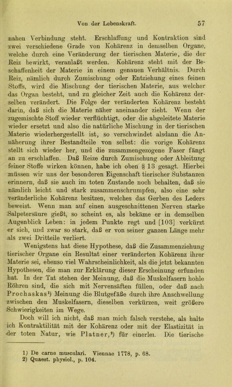 uaheu Verbindun steht. Erschlaffung und Kontraktion sind zwei verschiedene Grade von Kohilrenz in demselben Organe, welche durch eine Veränderung der tierischen Materie, die der Reiz bewirkt, veranlaßt werden. Kohärenz steht mit der Be- schaffenheit der Materie in einem genauen Verhältnis. Durch Reiz, nämlich durch Zumischung oder Entziehung eines feinen Stoffs, wird die Mischung der tierischen Materie, aus welcher das Organ besteht, und zu gleicher Zeit auch die Kohärenz der- selben verändert. Die Folge der veränderten Kohärenz besteht ■darin, daß sich die Materie näher aneinander zieht. Wenn der zugemischte Stoff wieder verflüchtigt, oder die abgeleitete Materie wieder ersetzt und also die natürliche Mischung in der tierischen Materie wiederhergestellt ist, so verschwindet alsdann die An- näherung ihrer Bestandteile von selbst; die vorige Kohärenz stellt sich wieder her, und die zusammengezogene Faser fängt au zu erschlaffen. Daß Reize durch Zumischung oder Ableitung feiner Stoffe wirken können, habe ich oben § 13 gesagt. Hierbei müssen wir uns der besonderen Eigenschaft tierischer Substanzen erinnern, daß sie auch im toten Zustande noch behalten, daß sie nämlich leicht und stark zusammenschrumpfen, also eine sehr veränderliche Kohärenz besitzen, welches das Gerben des Leders beweist. Wenn man auf einen ausgeschnittenen Nerven starke Salpetersäure gießt, so scheint es, als bekäme er in demselben Augenblick Leben: in jedem Punkte regt und [103] verkürzt er sich, und zwar so stark, daß er von seiner ganzen Länge mehr als zwei Dritteüe verliert. Wenigstens hat diese Hypothese, daß die Zusammenziehung tierischer Organe ein Resultat einer veränderten Kohärenz ihrer Materie sei, ebenso viel Wahrscheinlichkeit, als die jetzt bekannten Hypothesen, die man zur Erklärung dieser Erscheinung erfunden hat. In der Tat stehen der Meinung, daß die Muskelfasern hohle Röhren sind, die sich mit Nervensäften füllen, oder daß nach Prochaskas*) Meinung die Blutgefäße durch ihre An.schwellung zwischen den Muskelfasern, dieselben verkürzen, weit größere Schwierigkeiten im Wege. Doch will ich nicht, daß man mich falsch verstehe, als halte ich Kontraktilität mit der Kohärenz oder mit der Elastizität in •der toten Natur, wie Platner,®) für einerlei. Die tierische 1) De carne musculari. Viennae 1778, p. 68. 2) Quaest. physiol., p. 104.