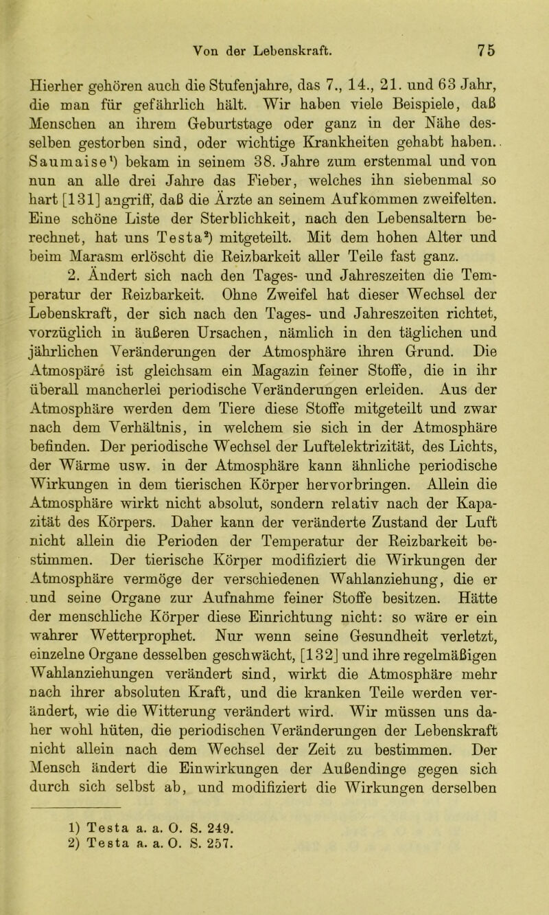 Hierher gehören auch die Stufenjahre, das 7., 14., 21. und 63 Jahr, die man für gefährlich hält. Wir haben viele Beispiele, daß Menschen an ihrem Geburtstage oder ganz in der Nähe des- selben gestorben sind, oder wichtige Krankheiten gehabt haben.. Saumaise’) bekam in seinem 38. Jahre zum erstenmal und von nun an alle drei Jahre das Fieber, welches ihn siebenmal so hart [131] angrifi', daß die Ärzte an seinem Aufkommen zweifelten. Eine schöne Liste der Sterblichkeit, nach den Lebensaltern be- rechnet, hat uns Testa*) mitgeteilt. Mit dem hohen Alter und beim Marasm erlöscht die Reizbarkeit aller Teile fast ganz. 2. Ändert sich nach den Tages- und Jahreszeiten die Tem- peratur der Reizbarkeit. Ohne Zweifel hat dieser Wechsel der Lebenskraft, der sich nach den Tages- und Jahreszeiten richtet, vorzüglich in äußeren Ursachen, nämlich in den täglichen und jährRchen Veränderungen der Atmosphäre ihren Grund. Die Atmospäre ist gleichsam ein Magazin feiner Stoffe, die in ihr überall mancherlei periodische Veränderungen erleiden. Aus der Atmosphäre werden dem Tiere diese Stoffe mitgeteilt und zwar nach dem Verhältnis, in welchem sie sich in der Atmosphäre befinden. Der periodische Wechsel der Luftelektrizität, des Lichts, der Wärme usw. in der Atmosphäre kann ähnliche periodische Wirkungen in dem tierischen Körper hervorbringen. Allein die Atmosphäre wirkt nicht absolut, sondern relativ nach der Kapa- zität des Körpers. Daher kann der veränderte Zustand der Luft nicht allein die Perioden der Temperatur der Reizbarkeit be- stimmen. Der tierische Körper modifiziert die Wirkungen der Atmosphäre vermöge der verschiedenen Wahlanziehung, die er und seine Organe zur Aufnahme feiner Stoffe besitzen. Hätte der menschliche Körper diese Einrichtung nicht: so wäre er ein wahrer Wetterprophet. Nur wenn seine Gesundheit verletzt, einzelne Organe desselben geschwächt, [132] und ihre regelmäßigen Wahlanziehungen verändert sind, wirkt die Atmosphäre mehr nach ihrer absoluten Kraft, und die kranken Teile werden ver- ändert, wie die Witterung verändert wird. Wir müssen uns da- her wohl hüten, die periodischen Veränderungen der Lebenskraft nicht allein nach dem Wechsel der Zeit zu bestimmen. Der Mensch ändert die Einwirkungen der Außendinge gegen sich durch sich selbst ab, und modifiziert die Wirkungen derselben 1) Testa a. a. O. S. 249. 2) Testa a. a. 0. S. 257.