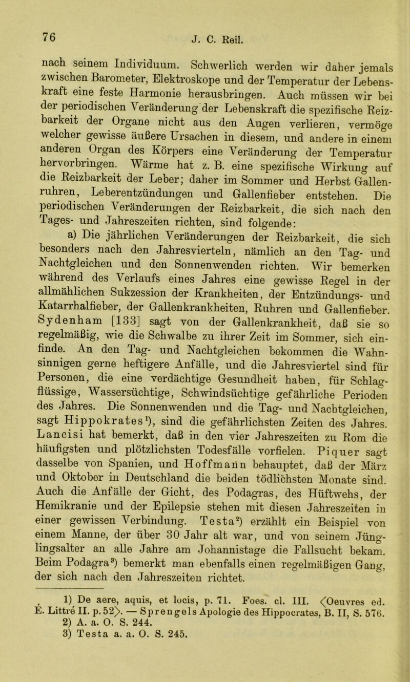nach seinem Individuum. Schwerlich werden wir daher jemals zwischen Barometer, Elektroskope und der Temperatur der Lebens- kraft eine feste Harmonie herausbringen. Auch müssen wir bei der periodischen Veränderung der Lebenskraft die spezifische Reiz- barkeit der Organe nicht aus den Augen verlieren, vermöge welcher gewisse äußere Ursachen in diesem, und andere in einem anderen Organ des Kör23ers eine Veränderung der Temperatur hervorbringen. Wärme hat z. B. eine spezifische Wirkung auf die Reizbarkeit der Leber; daher im Sommer und Herbst Gallen- ruhren, Leberentzündungen und Gallenfieher entstehen. Die priodischen Veränderungen der Reizbarkeit, die sich nach den Tages- und Jahreszeiten richten, sind folgende; a) Die jährlichen Veränderungen der Reizbarkeit, die sich besonders nach den Jahresvierteln, nämlich an den Tag- und Nachtgleichen und den Sonnenwenden richten. Wir bemerken während des Verlaufs eines Jahres eine gewisse Regel in der allmählichen Sukzession der Krankheiten, der Entzündungs- und Katarrhalfieber, der Gallenkrankheiten, Rubren und Gallenfieber. Sydenham [133] sagt von der Gallenkrankheit, daß sie so regelmäßig, wie die Schwalbe zu ihrer Zeit im Sommer, sich ein- finde. An den Tag- und Nachtgleichen bekommen die Wahn- sinnigen gerne heftigere Anfälle, und die Jahresviertel sind für Personen, die eine verdächtige Gesundheit haben, für Schlag- flüssige, Wassersüchtige, Schwindsüchtige gefährliche Perioden des Jahres. Die Sonnenwenden und die Tag- und Nacbtgleichen, sagt Hippokrates'), sind die gefährlichsten Zeiten des Jahres. Lancisi hat bemerkt, daß in den vier Jahreszeiten zu Rom die häufigsten und plötzlichsten Todesfälle vorfielen. Pi quer sagt dasselbe von Spanien, und Hoffmann behau2)tet, daß der März und Oktober in Deutschland die beiden tödlichsten Monate sind. Auch die Anfälle der Gicht, des Podagras, des Hüftwehs, der Hemikranie und der Epilepsie stehen mit diesen Jahreszeiten in einer gewissen Verbindung. Testa^) erzählt ein Beispiel von einem Manne, der über 30 Jahr alt war, und von seinem Jüng- lingsalter an alle Jahre am Johannistage die Fallsucht bekam. Beim Podagra®) bemerkt man ebenfalls einen regelmäßigen Gang, der sich nach den Jahreszeiten richtet. , 1) De aere, aquis, et locis, p. 71. Foes. cl. III. <(Oeuvres ed. E. Littre II. p. 52>. — Sprengels Apologie des Hippocrates, B. II, S. 576. 2) A. a. 0. S. 244.
