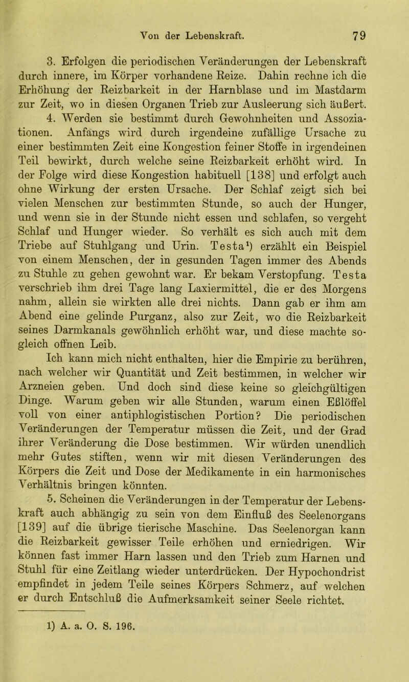 3. Erfolgen die periodischen Veränderungen der Lebenskraft durch innere, im Körper vorhandene Reize. Dahin rechne ich die Erhöhung der Reizbarkeit in der Harnblase und im Mastdarm zur Zeit, wo in diesen Organen Trieb zur Ausleerung sich äußert. 4. Werden sie bestimmt durch Gewohnheiten und Assozia- tionen. Anfangs wird durch irgendeine zufällige Ursache zu einer bestimmten Zeit eine Kongestion feiner Stolfe in irgendeinen Teil bewii’kt, durch welche seine Reizbarkeit erhöht wird. In der Folge wird diese Kongestion habituell [138] und erfolgt auch ohne Wirkung der ersten Ursache. Der Schlaf zeigt sich bei vielen Menschen zur bestimmten Stunde, so auch der Hunger, und wenn sie in der Stunde nicht essen und schlafen, so vergeht Schlaf und Hunger wieder. So verhält es sich auch mit dem Triebe auf Stuhlgang und Urin. Testa*) erzählt ein Beispiel von einem Menschen, der in gesunden Tagen immer des Abends zu Stuhle zu gehen gewohnt war. Er bekam Verstopfung. Testa verschrieb ihm drei Tage lang Laxiermittel, die er des Morgens nahm, allein sie wdrkten alle drei nichts. Dann gab er ihm am Abend eine gelinde Purganz, also zur Zeit, wo die Reizbarkeit seines Darmkanals gewöhnlich erhöht war, und diese machte so- gleich offnen Leib. Ich kann mich nicht enthalten, hier die Empirie zu berühren, nach welcher wir Quantität und Zeit bestimmen, in welcher wir Arzneien geben. Und doch sind diese keine so gleichgültigen Dinge. Warum geben wir aUe Stunden, warum einen Eßlöffel voll von einer antiphlogistischen Portion? Die periodischen Veränderungen der Temperatur müssen die Zeit, und der Grad ihrer Veränderung die Dose bestimmen. Wir würden unendlich mehr Gutes stiften, wenn wir mit diesen Veränderungen des Körpers die Zeit und Dose der Medikamente in ein harmonisches Verhältnis bringen könnten. 6. Scheinen die Veränderungen in der Temperatur der Lebens- kraft auch abhängig zu sein von dem Einfluß des Seelenorgans [139] auf die übrige tierische Maschine. Das Seelenorgan kann die Reizbarkeit gewisser Teile erhöhen und erniedrigen. Wir können fast immer Harn lassen und den Trieb zum Harnen und Stuhl für eine Zeitlang wieder unterdrücken. Der Hypochondrist empfindet in jedem Teile seines Körpers Schmerz, auf welchen er durch Entschluß die Aufmerksamkeit seiner Seele richtet. 1) A. a. 0. S. 196.