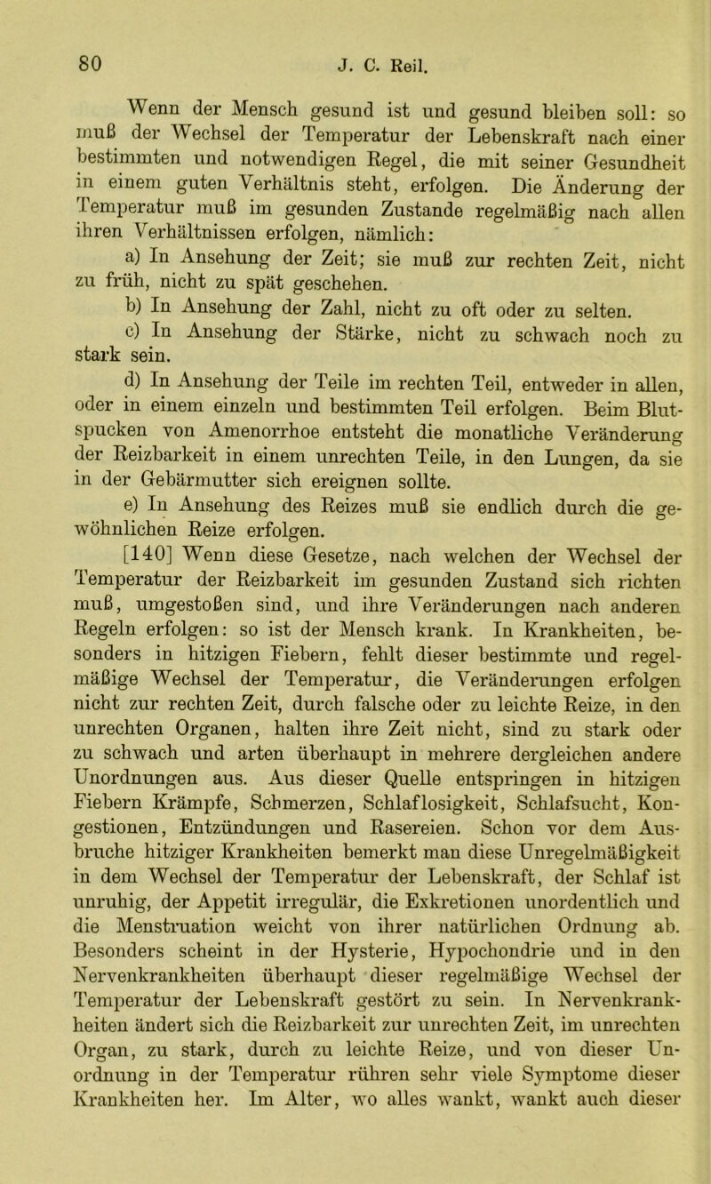Wenn der Mensch gesund ist und gesund bleiben soll: so muß der Wechsel der Temperatur der Lebenskraft nach einer bestimmten und notwendigen Regel, die mit seiner Gesundheit in einem guten Verhältnis steht, erfolgen. Die Änderung der lemperatur muß im gesunden Zustande regelmäßig nach allen ihren V''erhältnissen erfolgen, nämlich: a) In Ansehung der Zeit; sie muß zur rechten Zeit, nicht zu früh, nicht zu spät geschehen. b) In Ansehung der Zahl, nicht zu oft oder zu selten. c) In Ansehung der Stärke, nicht zu schwach noch zu stark sein. d) In Ansehung der Teile im rechten Teil, entweder in allen, oder in einem einzeln und bestimmten Teil erfolgen. Beim Blut- spucken von Amenorrhoe entsteht die monatliche Veränderung der Reizbarkeit in einem Unrechten Teile, in den Lungen, da sie in der Gebärmutter sich ereignen sollte. e) In Ansehung des Reizes muß sie endlich durch die ge- wöhnlichen Reize erfolgen. [140] Wenn diese Gesetze, nach welchen der Wechsel der Temperatur der Reizbarkeit im gesunden Zustand sich richten muß, umgestoßen sind, und ihre Veränderungen nach anderen Regeln erfolgen: so ist der Mensch krank. In Krankheiten, be- sonders in hitzigen Fiebern, fehlt dieser bestimmte und regel- mäßige Wechsel der Temperatur, die Veränderungen erfolgen nicht zur rechten Zeit, durch falsche oder zu leichte Reize, in den Unrechten Organen, halten ihre Zeit nicht, sind zu stark oder zu schwach und arten überhaupt in mehrere dergleichen andere Unordnungen aus. Aus dieser Quelle entspringen in hitzigen Fiebern Krämpfe, Schmerzen, Schlaflosigkeit, Schlafsucht, Kon- gestionen, Entzündungen und Rasereien. Schon vor dem Aus- bruche hitziger Krankheiten bemerkt man diese Unregelmäßigkeit in dem Wechsel der Temperatur der Lebenskraft, der Schlaf ist unruhig, der Appetit irregulär, die Exkretionen unordentlich und die Menstmation weicht von ihrer natürlichen Ordnung ab. Besonders scheint in der Hysterie, Hypochondrie und in den Nervenkrankheiten überhaupt dieser regelmäßige Wechsel der Temperatur der Lebenskraft gestört zu sein. In Nervenkrank- heiten ändert sich die Reizbarkeit zur Unrechten Zeit, im Unrechten Organ, zu stark, durch zu leichte Reize, und von dieser Un- ordnung in der Temperatur rühren sehr viele Symptome dieser Krankheiten her. Im Alter, wo alles wankt, wankt auch dieser