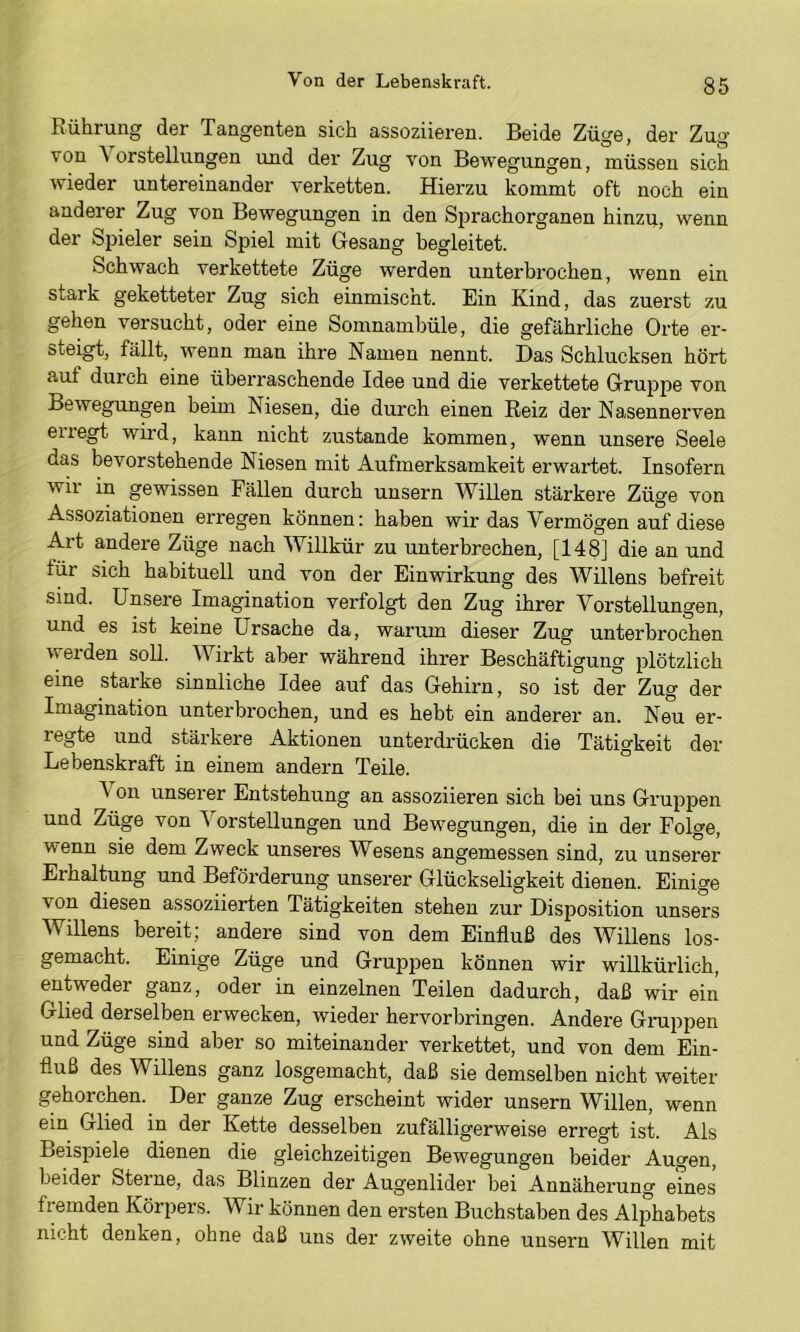 Rührung der Tangenten sich assoziieren. Beide Züge, der Zug von \ orstellungen und der Zug von Bewegungen, müssen sich wieder untereinander verketten. Hierzu kommt oft noch ein anderer Zug von Bewegungen in den Sprachorganen hinzp, wenn der Spieler sein Spiel mit Gesang begleitet. Schwach verkettete Züge werden unterbrochen, wenn ein stark geketteter Zug sich einmischt. Ein Kind, das zuerst zu gehen versucht, oder eine Somnambüle, die gefährliche Orte er- steigt, fällt, wenn man ihre Namen nennt. Das Schlucksen hört auf durch eine überraschende Idee und die verkettete Gruppe von Bewegungen beim Niesen, die durch einen Reiz der Nasennerven erregt wii’d, kann nicht zustande kommen, wenn unsere Seele das bevorstehende Niesen mit Aufmerksamkeit erwartet. Insofern wii in gewissen Fällen durch unsern Willen stärkere Züge von Assoziationen erregen können: haben wir das Vermögen auf diese Art andere Züge nach Willkür zu unterbrechen, [148] die an und tür sich habituell und von der Einwirkung des Willens befreit sind. Unsere Imagination verfolgt den Zug ihrer Vorstellungen, und es ist keine Ursache da, warum dieser Zug unterbrochen weiden soll. Wirkt aber während ihrer Beschäftigung plötzlich eine starke sinnliche Idee auf das Gehirn, so ist der Zug der Imagination unterbrochen, und es hebt ein anderer an. Neu er- regte und stärkere Aktionen unterdrücken die Tätigkeit der Lebenskraft in einem andern Teile. ^ on unserer Entstehung an assoziieren sich bei uns Gruppen und Züge von Vorstellungen und Be Wiegungen, die in der Folge, wenn sie dem Zweck unseres Wesens angemessen sind, zu unserer Erhaltung und Beförderung unserer Glückseligkeit dienen. Einige von diesen assoziierten Tätigkeiten stehen zur Disposition unsers Willens bereit; andere sind von dem Einfluß des Willens los- gemacht. Einige Züge und Gruppen können wir willkürlich, entweder ganz, oder in einzelnen Teilen dadurch, daß wir ein Glied derselben erwecken, wieder hervorbringen. Andere Gmppen und Züge sind aber so miteinander verkettet, und von dem Ein- fluß des Willens ganz losgemacht, daß sie demselben nicht weiter gehorchen. Der ganze Zug erscheint wider unsern Willen, wenn ein Glied in der Kette desselben zufälligerweise erregt ist. Als Beispiele dienen die gleichzeitigen Bewegungen beider Augen, beider Sterne, das Blinzen der Augenlider bei Annäherung eines fremden Körpers. Wir können den ersten Buchstaben des Alphabets nicht denken, ohne daß uns der zweite ohne unsern Willen mit