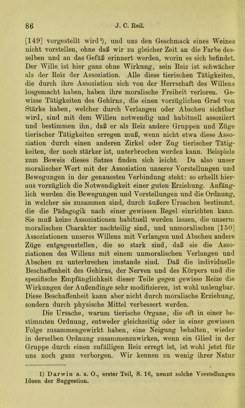 [149] vorgestellt wird'), und uns den Geschmack eines Weines nicht vorstellen, ohne daß wir zu gleicher Zeit an die Farbe des- selben und an das Gefäß erinnert werden, worin es sich befindet. Der Wille ist hier ganz ohne Wirkung, sein Reiz ist schwächer als der Reiz der Assoziation. Alle diese tierischen Tätigkeiten, die durch ihre Assoziation sich von der Herrschaft des Willens losgemacht haben, haben ihre moralische Freiheit verloren. Ge- wisse Tätigkeiten des Gehirns, die einen vorzüglichen Grad von Stärke haben, welcher durch Verlangen oder Abscheu sichtbar wird, sind mit dem Willen notwendig und habituell assoziiert und bestimmen ihn, daß er als Reiz andere Gruppen und Züge tierischer Tätigkeiten erregen muß, wenn nicht etwa diese Asso- ziation durch einen anderen Zirkel oder Zug tierischer Tätig- keiten, der noch stärker ist, unterbrochen werden kann. Beispiele zum Beweis dieses Satzes finden sich leicht. Da also unser moralischer Wert mit der Assoziation unserer Vorstellungen und Bewegungen in der genauesten Verbindung steht: so erhellt hier- aus vorzüglich die Notwendigkeit einer guten Erziehung. Anfäng- lich werden die Bewegungen und Vorstellungen und die Ordnung, in welcher sie zusammen sind, durch äußere Ursachen bestimmt, die die Pädagogik nach einer gewissen Regel einrichten kann. Sie muß keine Assoziationen habituell werden lassen, die unserm moralischen Charakter nachteilig sind, und unmoralischen [150] Assoziationen unseres Willens mit Verlangen und Abscheu andere Züge entgegen stellen, die so stark sind, daß sie die Asso- ziationen des Willens mit einem unmoralischen Verlangen und Abscheu zu unterbrechen imstande sind. Daß die individuelle Beschaffenheit des Gehirns, der Nerven und des Körpers und die spezifische Empfänglichkeit dieser Teile gegen gewisse Reize die Wirkungen der Außendinge sehr modifizieren, ist wohl unleugbar. Diese Beschaffenheit kann aber nicht durch moralische Erziehung, sondern durch physische Mittel verbessert werden. Die Ursache, warum tierische Organe, die oft in einer be- stimmten Ordnung, entweder gleichzeitig oder in einer gewissen Folge zusammengewirkt haben, eine Neigung behalten, wieder in derselben Ordnung zusammenzuwirken, wenn ein Glied in der Gruppe durch einen zufälligen Reiz erregt ist, ist wohl jetzt für uns noch ganz verborgen. Wir kennen zu wenig ihrer Natur 1) Darwin a. a. O., erster Teil, S. 16, nennt solche Vorstellungen Ideen der Suggestion.