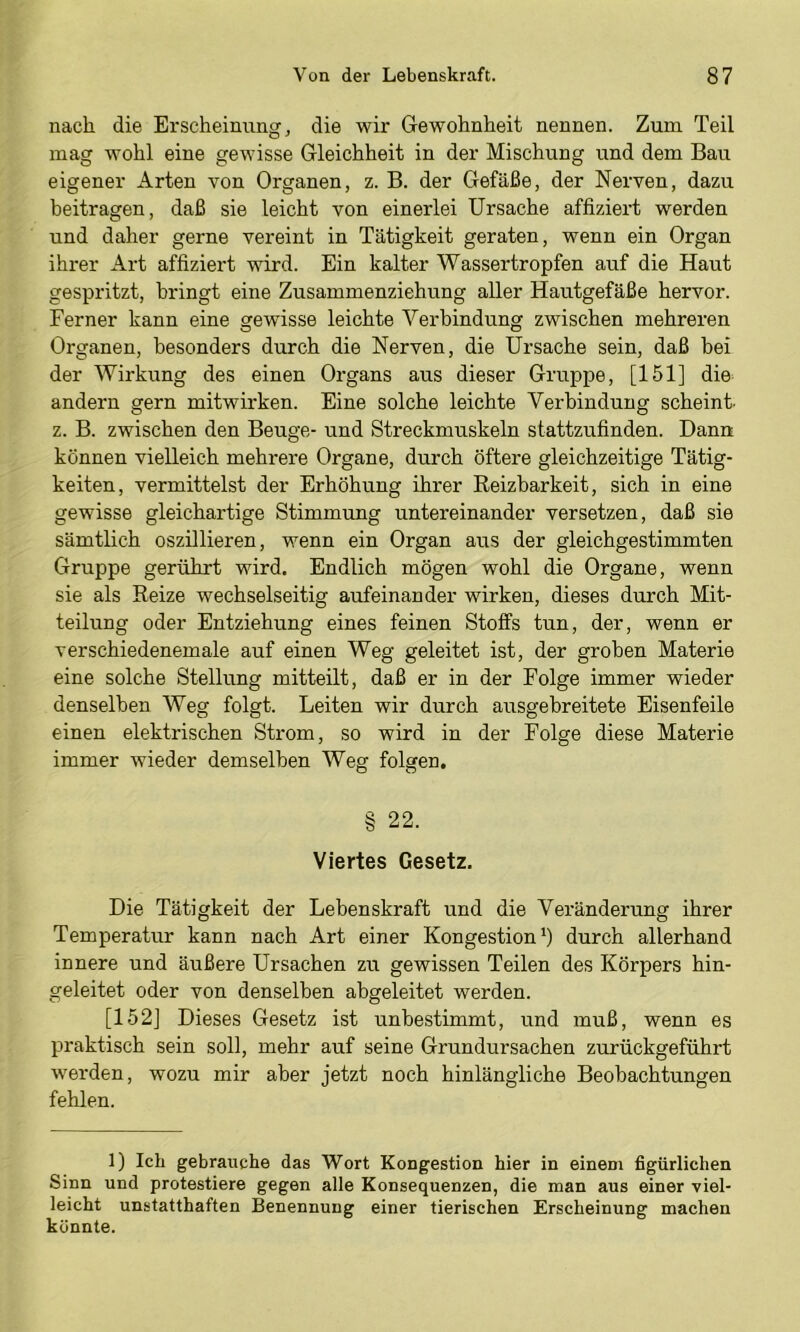 nach die Erscheinung j die wir Gewohnheit nennen. Zum Teil mag wohl eine gewisse Gleichheit in der Mischung und dem Bau eigener Arten von Organen, z. B. der Gefäße, der Nerven, dazu beitragen, daß sie leicht von einerlei Ursache affiziert werden und daher gerne vereint in Tätigkeit geraten, wenn ein Organ ihrer Art affiziert wird. Ein kalter Wassertropfen auf die Haut gespritzt, bringt eine Zusammenziehung aller Hautgefäße hervor. Ferner kann eine gewisse leichte Verbindung zwischen mehreren Organen, besonders durch die Nerven, die Ursache sein, daß bei der Wirkung des einen Organs aus dieser Gruppe, [151] die andern gern mitwirken. Eine solche leichte Verbindung scheint- z. B. zwischen den Beuge- und Streckmuskeln stattzufinden. Dann können vielleich mehrere Organe, durch öftere gleichzeitige Tätig- keiten, vermittelst der Erhöhung ihrer Reizbarkeit, sich in eine gewisse gleichartige Stimmung untereinander versetzen, daß sie sämtlich oszillieren, wenn ein Organ aus der gleichgestimmten Gruppe gerührt wird. Endlich mögen wohl die Organe, wenn sie als Reize wechselseitig aufeinander wirken, dieses durch Mit- teilung oder Entziehung eines feinen Stoffs tun, der, wenn er verschiedenemale auf einen Weg geleitet ist, der groben Materie eine solche Stellung mitteilt, daß er in der Folge immer wieder denselben Weg folgt. Leiten wir durch ausgebreitete Eisenfeile einen elektrischen Strom, so wird in der Folge diese Materie immer wieder demselben Weg folgen. § 22. Viertes Gesetz. Die Tätigkeit der Lebenskraft und die Veränderung ihrer Temperatur kann nach Art einer Kongestion b durch allerhand innere und äußere Ursachen zu gewissen Teilen des Körpers hin- geleitet oder von denselben abgeleitet werden. [152] Dieses Gesetz ist unbestimmt, und muß, wenn es praktisch sein soll, mehr auf seine Grundursachen zurückgeführt werden, wozu mir aber jetzt noch hinlängliche Beobachtungen fehlen. 1) Ich gebrauche das Wort Kongestion hier in einem figürlichen Sinn und protestiere gegen alle Konsequenzen, die man aus einer viel- leicht unstatthaften Benennung einer tierischen Erscheinung machen könnte.