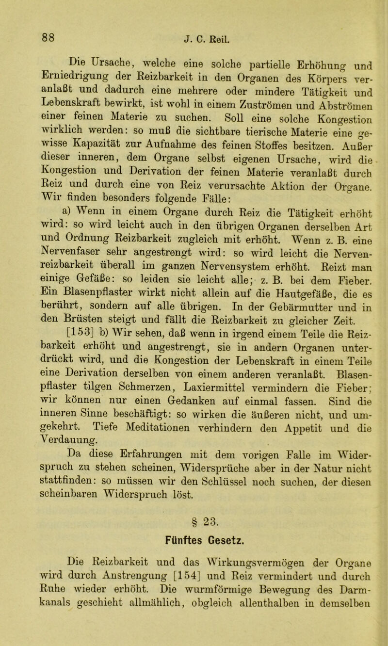 Die Ursache, welche eine solche partielle Erhöhung und Erniedrigung der Reizbarkeit in den Organen des Körpers ver- anlaßt und dadurch eine mehrere oder mindere Tätigkeit und Lebenskraft bewirkt, ist wohl in einem Zuströmen und Abströmen einer feinen Materie zu suchen. Soll eine solche Kongestion wirklich werden: so muß die sichtbare tierische Materie eine ge- wisse Kapazität zur Aufnahme des feinen Stoffes besitzen. Außer dieser inneren, dem Organe selbst eigenen Ursache, wird die Kongestion und Derivation der feinen Materie veranlaßt durch Reiz und durch eine von Reiz verursachte Aktion der Organe. Wir finden besonders folgende Fälle: a) Wenn in einem Organe durch Reiz die Tätigkeit erhöht wird: so wird leicht auch in den übrigen Organen derselben Art und Ordnung Reizbarkeit zugleich mit erhöht. Wenn z. B. eine Nervenfaser sehr angestrengt wird: so wird leicht die Nerven- reizbarkeit überall im ganzen Nervensystem erhöht. Reizt man einige Gefäße: so leiden sie leicht alle; z. B. bei dem Fieber. Ein Blasenpflaster wirkt nicht allein auf die Hautgefäße, die es berührt, sondern auf alle übrigen. In der Gebärmutter und in den Brüsten steigt und fällt die Reizbarkeit zu gleicher Zeit. [153] b) Wir sehen, daß wenn in irgend einem Teile die Reiz- barkeit erhöht und angestrengt, sie in andern Organen unter- drückt wird, und die Kongestion der Lebenskraft in einem Teile eine Derivation derselben von einem anderen veranlaßt. Blasen- pflaster tilgen Schmerzen, Laxiermittel vermindern die Fieber; wir können nur einen Gedanken auf einmal fassen. Sind die inneren Sinne beschäftigt: so wirken die äußeren nicht, und um- gekehrt. Tiefe Meditationen verhindern den Appetit und die Verdauung. Da diese Erfahrungen mit dem vorigen Falle im Wider- spruch zu stehen scheinen, Widersprüche aber in der Natur nicht stattfinden: so müssen wir den Schlüssel noch suchen, der diesen scheinbaren Widerspruch löst. § 23. Fünftes Gesetz. Die Reizbarkeit und das Wirkungsvermögen der Organe wird durch Anstrengung [154] und Reiz vermindert und durch Ruhe wieder erhöht. Die wurmförmige Bewegung des Darm- kanals geschieht allmählich, obgleich allenthalben in demselben
