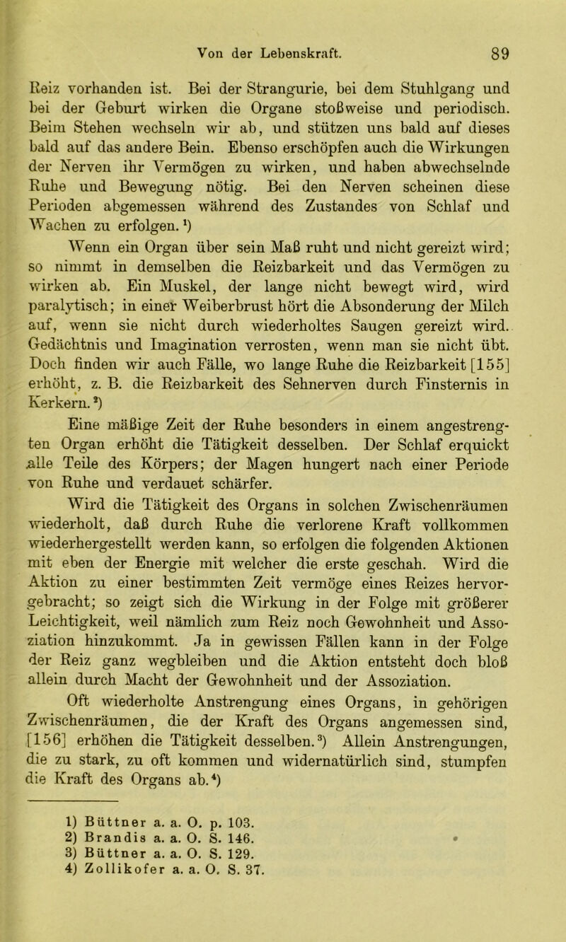 Ileiz vorhanden ist. Bei der Strangurie, bei dem Stuhlgang und bei der Gebiu’t wirken die Organe stoßweise und periodisch. Beim Stehen wechseln wir ab, und stützen uns bald auf dieses bald auf das andere Bein. Ebenso erschöpfen auch die Wirkungen der Nerven ihr Vermögen zu wirken, und haben abwechselnde Ruhe und Bewegung nötig. Bei den Nerven scheinen diese Perioden abgemessen während des Zustandes von Schlaf und Wachen zu erfolgen.‘) Wenn ein Organ über sein Maß ruht und nicht gereizt wird; so nimmt in demselben die Reizbarkeit und das Vermögen zu wirken ab. Ein Muskel, der lange nicht bewegt wird, wird paralytisch; in einer Weiberbrust hört die Absonderung der Milch auf, wenn sie nicht durch wiederholtes Saugen gereizt wird. Gedächtnis und Imagination verrosten, wenn man sie nicht übt. Doch finden wir auch Fälle, wo lange Ruhe die Reizbarkeit [155] erhöht, z. B. die Reizbarkeit des Sehnerven durch Finsternis in Kerkern. *) Eine mäßige Zeit der Ruhe besonders in einem angestreng- ten Organ erhöht die Tätigkeit desselben. Der Schlaf erquickt a.lle Teile des Körpers; der Magen hungert nach einer Periode von Ruhe und verdauet schärfer. Wird die Tätigkeit des Organs in solchen Zwischenräumen wiederholt, daß durch Ruhe die verlorene Kraft vollkommen wiederhergestellt werden kann, so erfolgen die folgenden Aktionen mit eben der Energie mit welcher die erste geschah. Wird die Aktion zu einer bestimmten Zeit vermöge eines Reizes hervor- gebracht; so zeigt sich die Wirkung in der Folge mit größerer Leichtigkeit, weil nämlich zum Reiz noch Gewohnheit und Asso- ziation hinzukommt. Ja in gewissen Fällen kann in der Folge der Reiz ganz wegbleiben und die Aktion entsteht doch bloß allein durch Macht der Gewohnheit und der Assoziation. Oft wiederholte Anstrengung eines Organs, in gehörigen Zwischenräumen, die der Kraft des Organs angemessen sind, [156] erhöhen die Tätigkeit desselben.®) Allein Anstrengungen, die zu stark, zu oft kommen und widernatürlich sind, stumpfen die Kraft des Organs ab.*) 1) Büttner a. a. O. p. 103. 2) Brandis a. a. O. S. 146. 3) Büttner a. a. O. S. 129. 4) Zollikofer a. a. O, S. 37