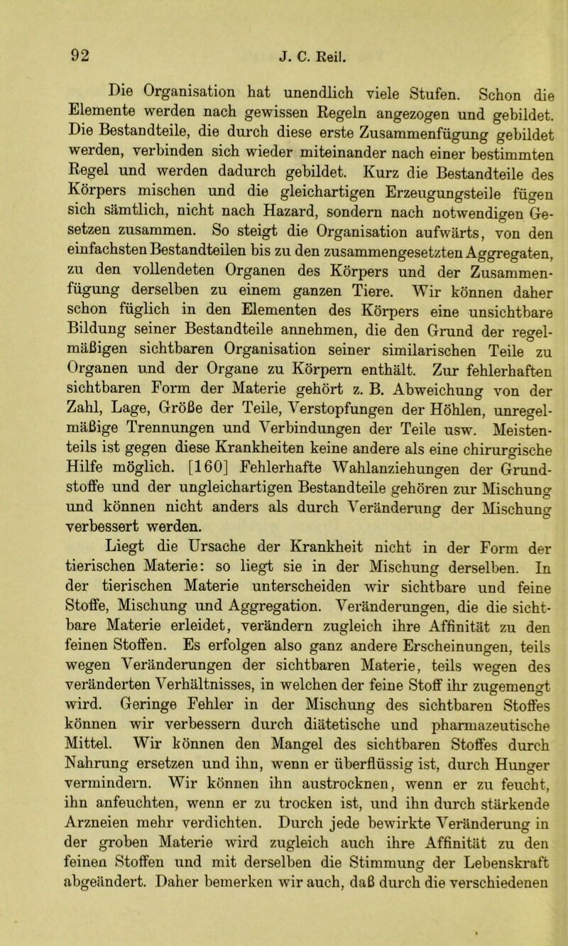 Die Organisation hat unendlich viele Stufen. Schon die Elemente werden nach gewissen Kegeln angezogen und gebildet. Die Bestandteile, die durch diese erste Zusammenfügung gebildet werden, verbinden sich wieder miteinander nach einer bestimmten Regel und werden dadurch gebildet. Kurz die Bestandteile des Körpers mischen und die gleichartigen Erzeugungsteiie fügen sich sämtlich, nicht nach Hazard, sondern nach notwendigen Ge- setzen zusammen. So steigt die Organisation aufwärts, von den einfachsten Bestandteilen bis zu den zusammengesetzten Aggregaten, zu den vollendeten Organen des Körpers und der Zusammen- fügung derselben zu einem ganzen Tiere. Wir können daher schon füglich in den Elementen des Körpers eine unsichtbare Bildung seiner Bestandteile annehmen, die den Grund der regel- mäßigen sichtbaren Organisation seiner similarischen Teile zu Organen und der Organe zu Körpern enthält. Zur fehlerhaften sichtbaren Form der Materie gehört z. B. Abweichung von der Zahl, Lage, Größe der Teile, Verstopfungen der Höhlen, unregel- mäßige Trennungen und Verbindungen der Teile usw. Meisten- teils ist gegen diese Krankheiten keine andere als eine chirurgische Hilfe möglich. [160] Fehlerhafte Wahlanziehungen der Grund- stoffe und der ungleichartigen Bestandteile gehören zur Mischung und können nicht anders als durch Veränderung der Mischung verbessert werden. Liegt die Ursache der Krankheit nicht in der Form der tierischen Materie: so liegt sie in der Mischung derselben. In der tierischen Materie unterscheiden wir sichtbare und feine Stoffe, Mischung und Aggregation. Veränderungen, die die sicht- bare Materie erleidet, verändern zugleich ihre Affinität zu den feinen Stoffen. Es erfolgen also ganz andere Erscheinungen, teils wegen Veränderungen der sichtbaren Materie, teils wegen des veränderten Verhältnisses, in welchen der feine Stoff ihr zugemengt wird. Geringe Fehler in der Mischung des sichtbaren Stoffes können wir verbessern durch diätetische und pharmazeutische Mittel. Wir können den Mangel des sichtbaren Stoffes durch Nahrung ersetzen und ihn, wenn er überflüssig ist, durch Hunger vermindern. Wir können ihn austrockneu, wenn er zu feucht, ihn anfeuchten, wenn er zu trocken ist, und ihn durch stärkende Arzneien mehr verdichten. Durch jede bewirkte Veränderung in der groben Materie wird zugleich auch ihre Affinität zu den feinen Stoffen und mit derselben die Stimmung der Lebenskraft abgeändei't. Daher bemerken wir auch, daß durch die verschiedenen