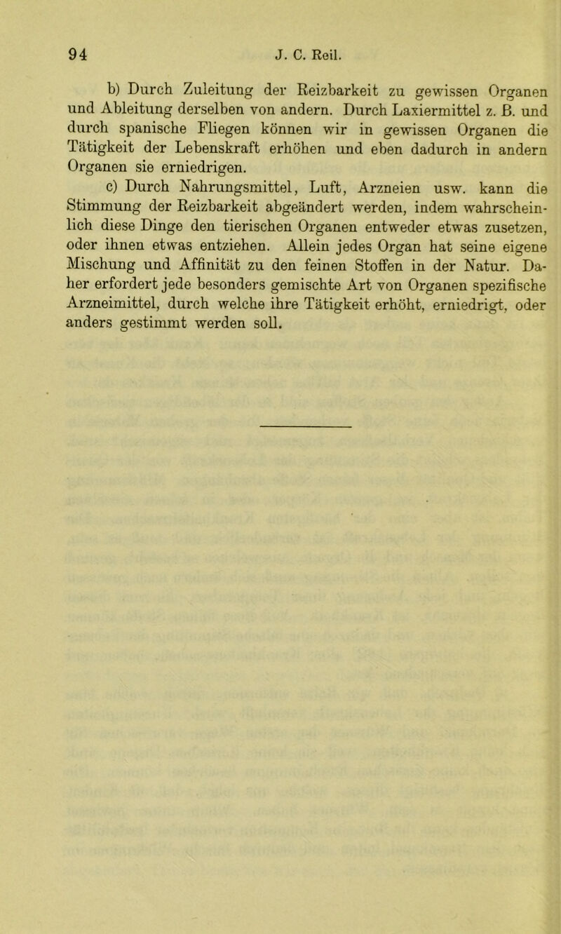 b) Durch Zuleitung der Reizbarkeit zu gewissen Organen und Ableitung derselben von andern. Durch Laxiermittel z. ß. und durch si^anische Fliegen können wir in gewissen Organen die Tätigkeit der Lebenskraft erhöben und eben dadurch in andern Organen sie erniedrigen. c) Durch Nahrungsmittel, Luft, Arzneien usw. kann die Stimmung der Reizbarkeit abgeändert werden, indem wahrschein- lich diese Dinge den tierischen Organen entweder etwas zusetzen, oder ihnen etwas entziehen. Allein jedes Organ hat seine eigene Mischung und Affinität zu den feinen Stoffen in der Natur. Da- her erfordert jede besonders gemischte Art von Organen spezifische Arzneimittel, durch welche ihre Tätigkeit erhöht, erniedrigt, oder anders gestimmt werden soll.