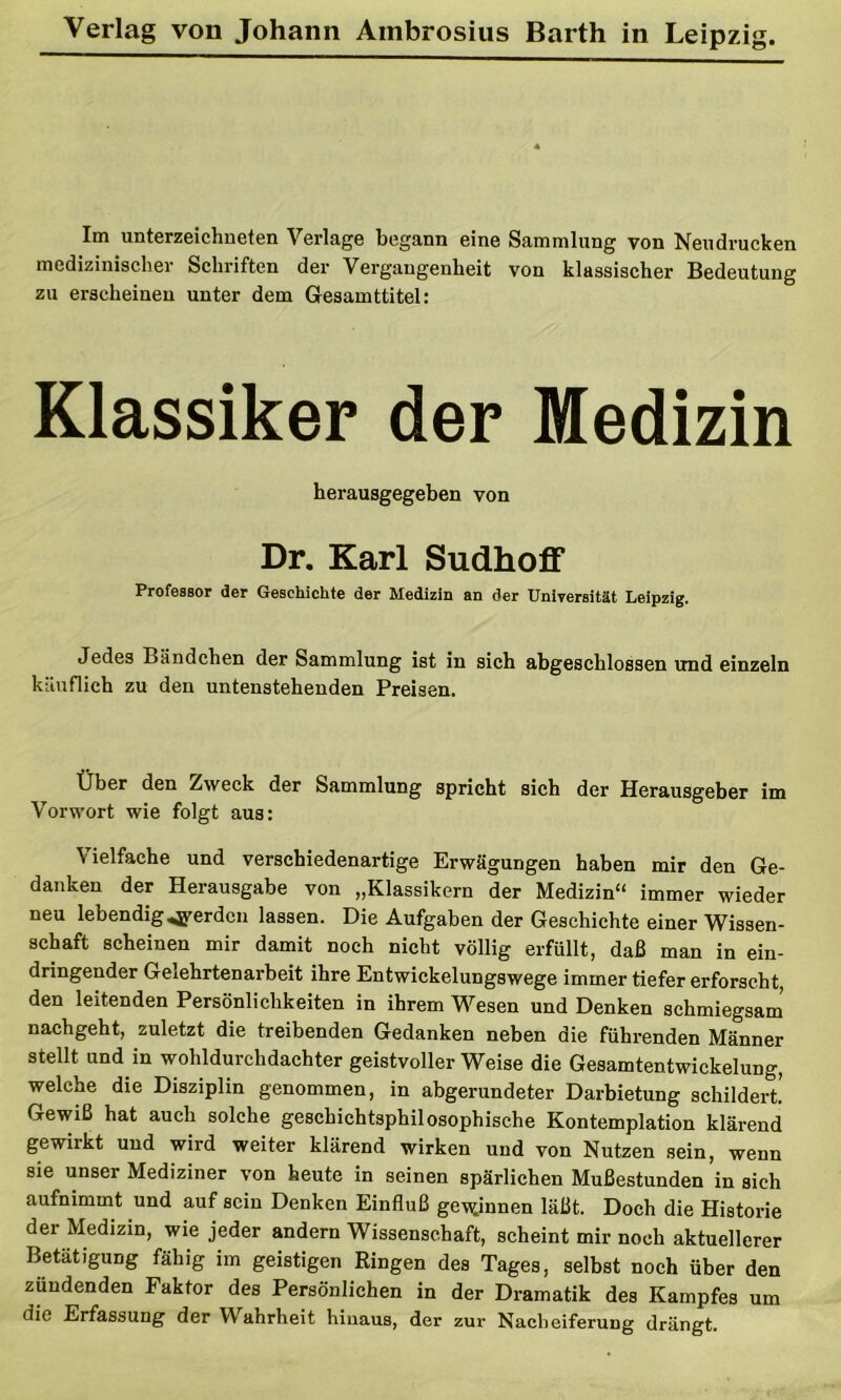 Im Unterzeichneten Verlage begann eine Sammlung von Neudrucken medizinischer Schriften der Vergangenheit von klassischer Bedeutung zu erscheinen unter dem Gesarnttitel: Klassiker der Medizin herausgegeben von Dr. Karl Sudhoff Professor der Geschichte der Medizin an der Universität Leipzig. Jedes Bändchen der Sammlung ist in sich abgeschlossen und einzeln käuflich zu den untenstehenden Preisen. Über den Zweck der Sammlung spricht sich der Herausgeber im Vorwort wie folgt aus: \ielfache und verschiedenartige Erwägungen haben mir den Ge- danken der Herausgabe von „Klassikern der Medizin“ immer wieder neu lebendig werden lassen. Die Aufgaben der Geschichte einer Wissen- schaft scheinen mir damit noch nicht völlig erfüllt, daß man in ein- dringender Gelehrtenarbeit ihre Entwickelungswege immer tiefer erforscht, den leitenden Persönlichkeiten in ihrem Wesen und Denken schmiegsam’ nachgeht, zuletzt die treibenden Gedanken neben die führenden Männer stellt und in wohldurchdachter geistvoller Weise die Gesamtentwickelung, welche die Disziplin genommen, in abgerundeter Darbietung schildert. Gewiß hat auch solche geschichtsphilosophische Kontemplation klärend gewirkt und wird weiter klärend wirken und von Nutzen sein, wenn sie unser Mediziner von heute in seinen spärlichen Mußestunden in sich aufnimmt und auf sein Denken Einfluß ger^innen läßt. Doch die Historie der Medizin, wie jeder andern Wissenschaft, scheint mir noch aktuellerer Betätigung fähig im geistigen Ringen des Tages, selbst noch über den zündenden Faktor des Persönlichen in der Dramatik des Kampfes um die Erfassung der Wahrheit hinaus, der zur Nacheiferung drängt.