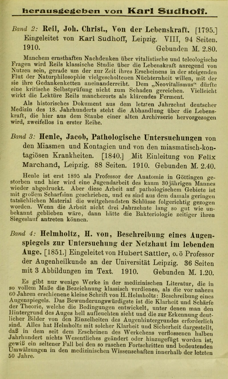heraus^egeben von Karl SucIllOfff. Band 2: Reil, Joli. Christ., Von der Lebenskraft. [1795.] Eingeleitet von Karl Sudhoff, Leipzig. VIII, 94 Seiten. 1910. Gebunden M. 2.80. Manchem ernsthaften Nachdenken über vitalistische und teleologische Fragen wird Eeils klassische Studie über die Lebenskraft anregend von Nutzen sein, gerade um der zur Zeit ihres Erscheinens in der steigenden Flut der Naturphilosophie vielgescholteuen Nüchternheit willen, mit der sie ihre Gedankenketten aueinanderreiht. Dem „Neovitalismus“ dürfte eine kritische Selbstprüfuug nicht zum Schaden gereichen. Vielleicht wirkt die Lektüre Reils mancherorts als klarendes Ferment. Als historisches Dokument aus dem letzten Jahrzehnt deutscher Medizin des 18. Jahrhunderts steht die Abhandlung über die Lebens- kraft, die hier aus dem Staube einer alten Archivserie hervorgezogen wird, zweifellos in erster Reihe. Band 3: Henle, Jacob, Pathologische Untersiichiiiigen von den Miasmen und Kontagien und von den miasmatiscb-kon- tagiösen Krankheiten. [1840.] Mit Einleitung von Felix Marchand, Leipzig. 88 Seiten. 1910. Gebunden M. 2.40. Henle ist erst 1895 als Professor der Anatomie in Göttingen ge- storben und hier wird eine Jugendarbeit des kaum 30jilhrigen Mannes wieder abgedruckt._ Aber diese Arbeit auf pathologischem Gebiete ist mit gioßem Scharfsinn geschrieben, und es sind aus dem damals geringen tatsächlichen Material die weitgehendsten Schlüsse folgerichtig gezogen worden. Wenn die Arbeit nicht drei Jahrzehnte lang so gut wie un- bekannt geblieben wäre, dann hätte die Bakteriologie zeitiger ihren Siegeslauf antreten können. Band 4: Helmholtz, H. TOD, Beschreibung eines Augen- spiegels zur Untersuchung der Netzhaut iin lebenden Auge. [1851.] Eingeleitet von Hubert Sattler, o.ö Professor der Augenheilkunde an der Universität Leipzig. 36 Seiten mit 3 Abbildungen im Text. 1910. Gebunden M. 1.20. Es gibt nur wenige Werke in der medizinischen Literatur, die in so vollem Maße die Bezeichnung klassisch verdienen, als die vor nahezu 60 Jahren erschienene kleine Schrift von H.Helmholtz: Beschreibung eines Augenspiegels. Das Bewunderungswürdigste ist die Klarheit und Schärfe der Theorie, welche die Bedingungen entwickelt, unter denen man den Hintergrund des Auges hell aufleuchten sieht und die zur Erkennung deut- licher Bilder von den Einzelheiten des Augenhintergrundes erfoi’derlich sind. _ Alles hat Helmholtz mit solcher Klarheit und Sicherheit daro-estellt daß in dem seit dem Erscheinen des Werkchens verflossenen °halbeii Jahrhundert nichts Wesentliches geändert oder hiuzugefügt worden ist gewiß ein seltener Fall bei den so raschen Fortschritten und bedeutenden Umwälzungen in den medizinischen Wissenschaften innerhalb der letzten 50 Jahre.