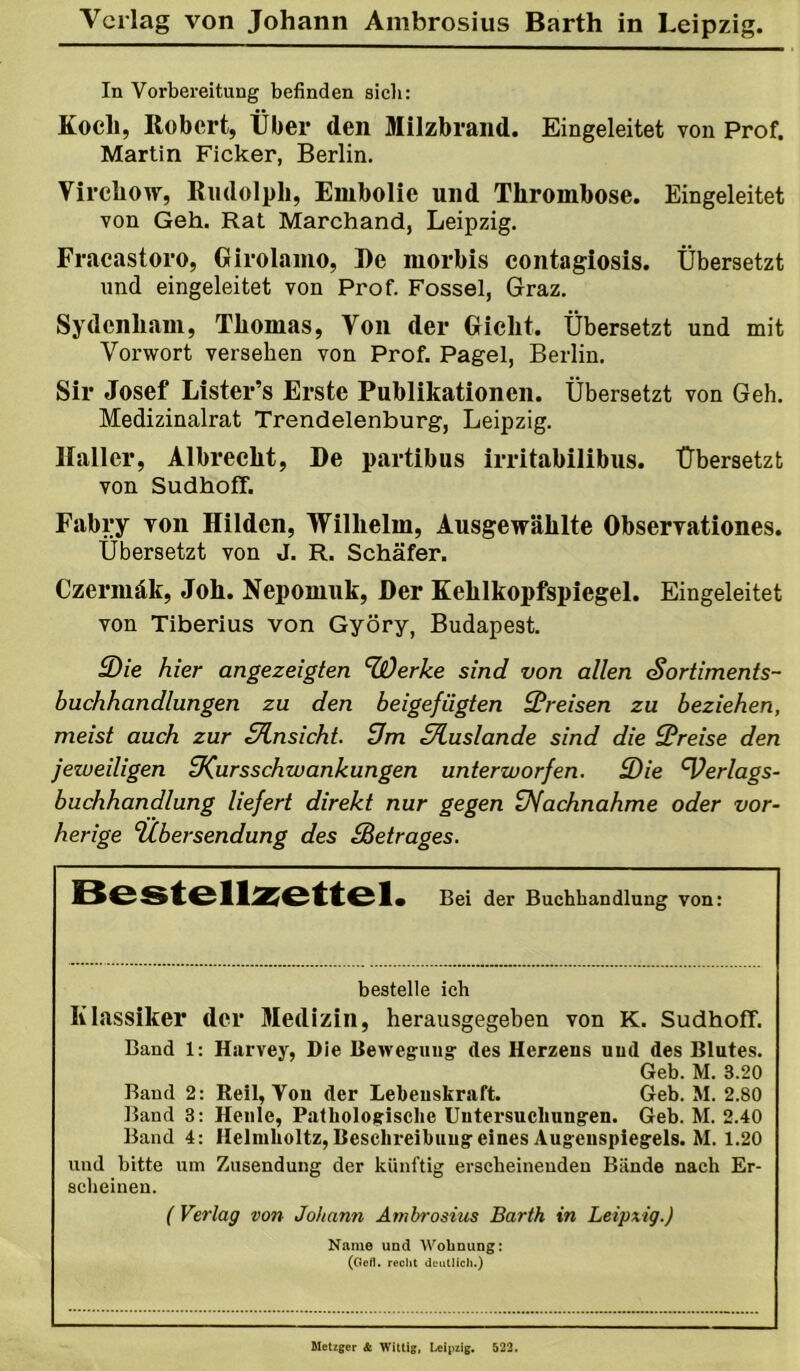 In Vorbereitung befinden sieb: Kocli, Robert, Über den Milzbrand. Eingeleitet von Prof. Martin Ficker, Berlin. Vircliow, Rudolph, Embolie und Thrombose. Eingeleitet von Geh. Rat Marchand, Leipzig. Fracastoro, Oirolamo, I)e morbis contagiosis. Übersetzt und eingeleitet von Prof. Fossel, Graz. Sydenhani, Thomas, Von der Gicht. Übersetzt und mit Vorwort versehen von Prof. Pagel, Berlin. Sir Josef Lister’s Erste Publikationen. Übersetzt von Geh. Medizinalrat Trendelenburg, Leipzig. Haller, Albrecht, De partibus irritabilibus. Übersetzt von Sudhoff. Fabry von Hilden, Wilhelm, Ausgewählte Observationes. Übersetzt von J. R. Schäfer. Czermäk, Joh. Nepomuk, Der Kehlkopfspiegel. Eingeleitet von Tiberius von Györy, Budapest. 3)ie hier angezeigten HjOerke sind von allen Sortiments- buchhandlungen zu den beigefügten Preisen zu beziehen, meist auch zur Slnsicht. üm Sluslande sind die Preise den jeweiligen ^Kursschwankungen unterworfen. 3)ie Verlags- buchhandlung liefert direkt nur gegen üfachnahme oder vor- herige ‘Übersendung des Betrages. Bestell^iettel. Bei der Buchbandlung von: bestelle ich Klassiker der Medizin, herausgegeben von K. Sudhoff. Band 1: Harvey, Die Bewegung des Herzens und des Blutes. Geb. M. 3.20 Baud 2: Reil, Von der Lebenskraft. Geb. M. 2.80 Band 3: Heule, Pathologische Untersuchungen. Geb. M. 2.40 Band 4: Helmholtz, Beschreihung eines Augenspiegels. M. 1.20 und bitte um Zusendung der künftig erscheinenden Bände nach Er- scheinen. ( Verlag von Johann Ambrosius Barth in Leipxig.) Name und Wohnung: (Gefl. recht deutlich.) Metzger & Wittig, Leipzig. 523.