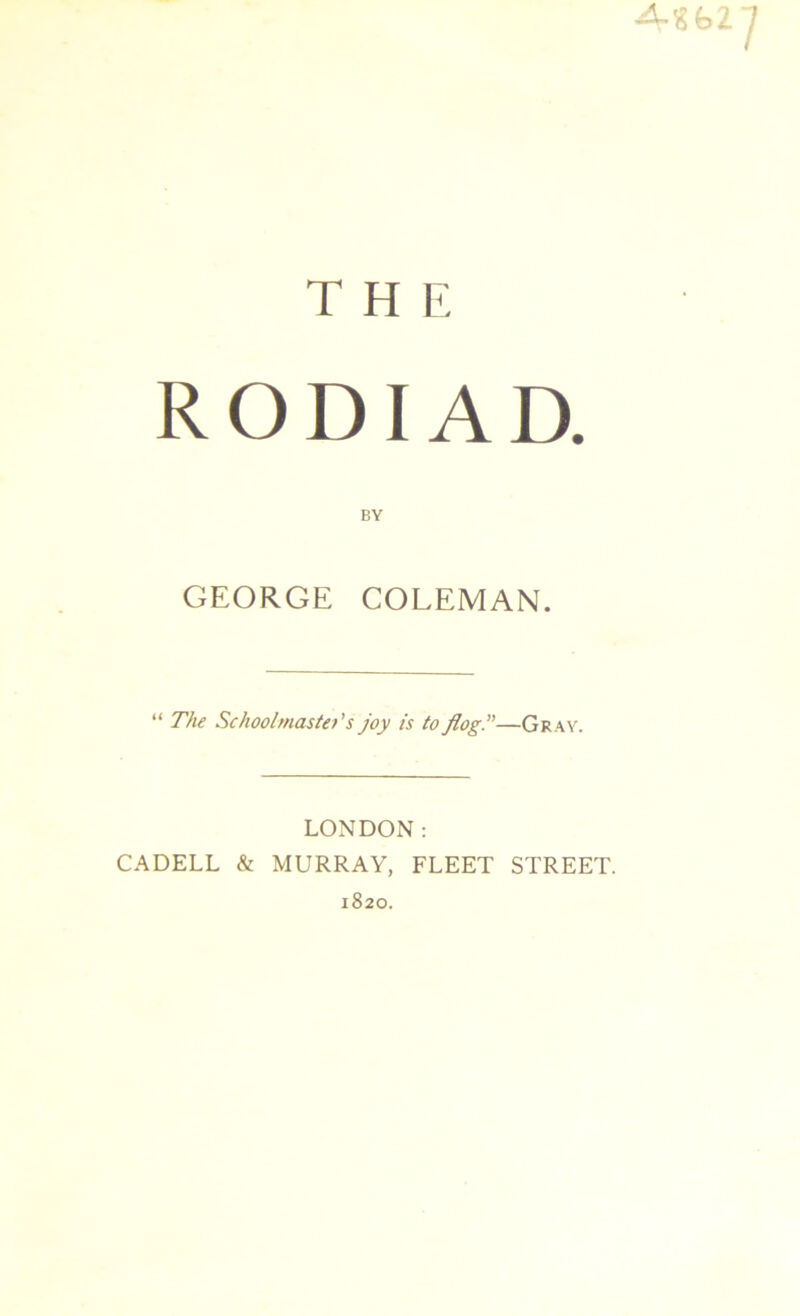 4-SB2 THE R O DIA D. BY GEORGE COLEMAN. “ The Schoolmaster’s joy is to flog.”—Gray. LONDON: CADELL & MURRAY, FLEET STREET. 1820.