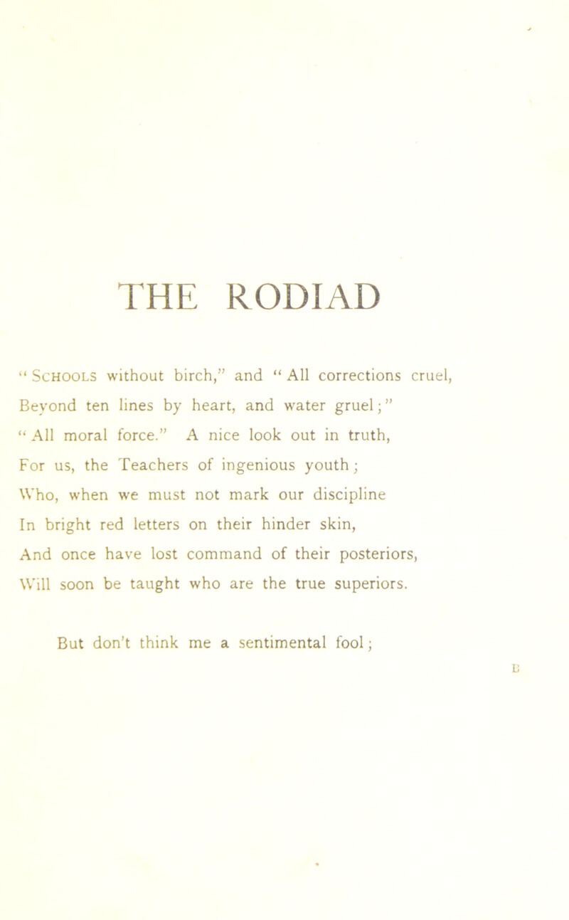 THE RODIAD “ Schools without birch,” and “ All corrections cruel, Beyond ten lines by heart, and water gruel; ” “ All moral force.” A nice look out in truth, For us, the Teachers of ingenious youth; Who, when we must not mark our discipline In bright red letters on their hinder skin, And once have lost command of their posteriors, Will soon be taught who are the true superiors. But don’t think me a sentimental fool;