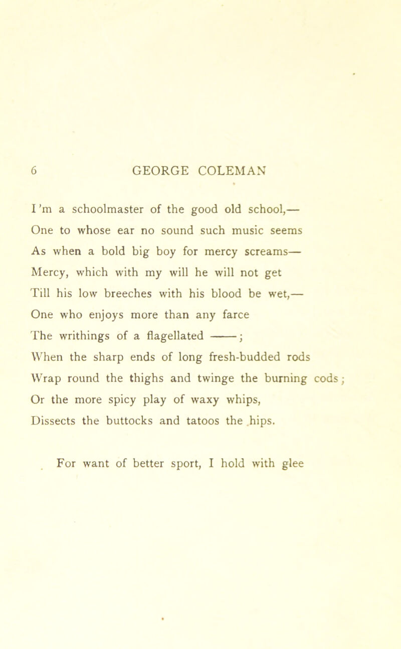 I’m a schoolmaster of the good old school,— One to whose ear no sound such music seems As when a bold big boy for mercy screams— Mercy, which with my will he will not get Till his low breeches with his blood be wet,— One who enjoys more than any farce The writhings of a flagellated ; When the sharp ends of long fresh-budded rods Wrap round the thighs and twinge the burning cods; Or the more spicy play of waxy whips, Dissects the buttocks and tatoos the hips. For want of better sport, I hold with glee