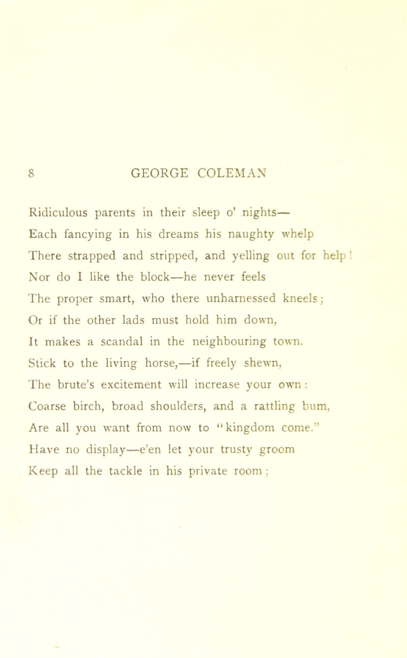 Ridiculous parents in their sleep o’ nights— Each fancying in his dreams his naughty whelp There strapped and stripped, and yelling out for help ! Nor do I like the block—he never feels The proper smart, who there unharnessed kneels; Or if the other lads must hold him down, It makes a scandal in the neighbouring town. Stick to the living horse,—if freely shewn, The brute’s excitement will increase your own : Coarse birch, broad shoulders, and a rattling bum, Are all you want from now to “kingdom come.” Have no display—e’en let your trusty groom Keep all the tackle in his private room ;
