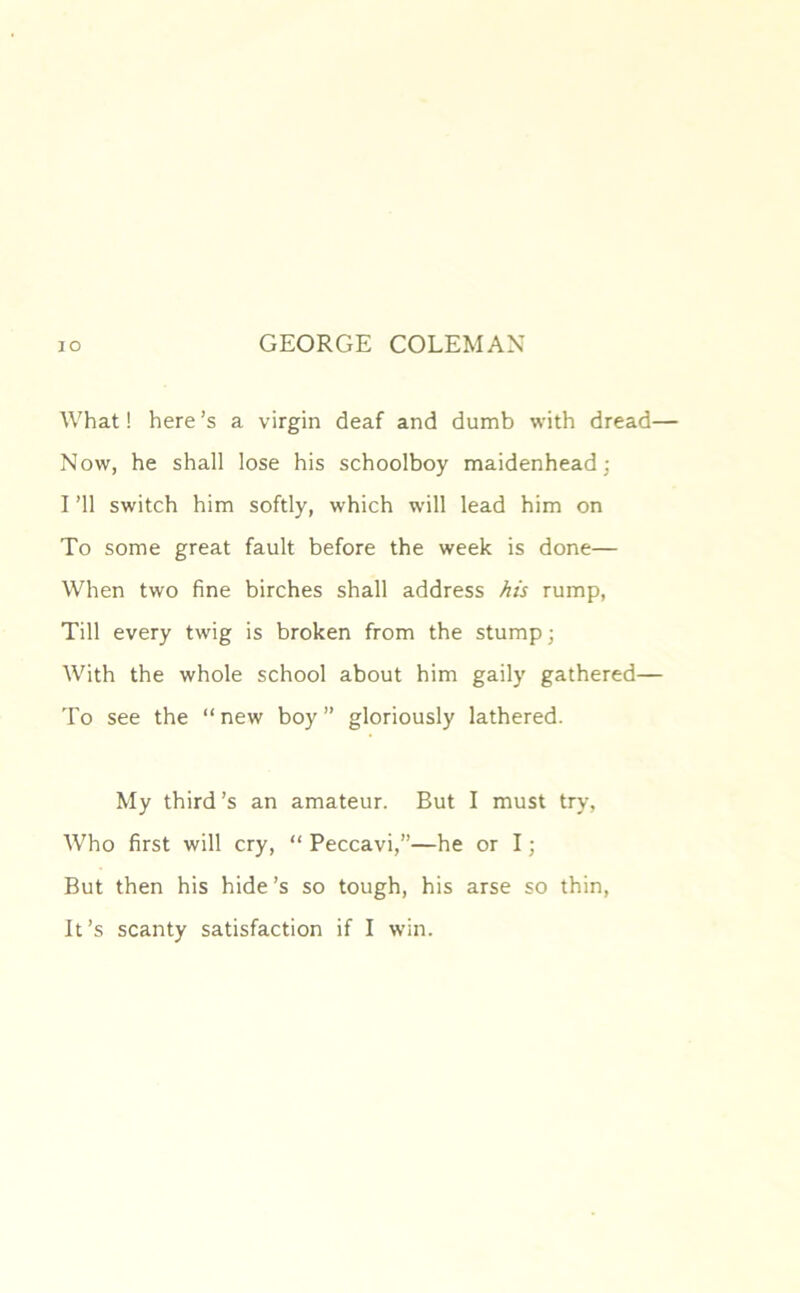 What! here’s a virgin deaf and dumb with dread— Now, he shall lose his schoolboy maidenhead; I ’ll switch him softly, which will lead him on To some great fault before the week is done— When two fine birches shall address his rump, Till every twig is broken from the stump; With the whole school about him gaily gathered— To see the “ new boy ” gloriously lathered. My third’s an amateur. But I must try. Who first will cry, “ Peccavi,”—he or I; But then his hide’s so tough, his arse so thin, It’s scanty satisfaction if I win.