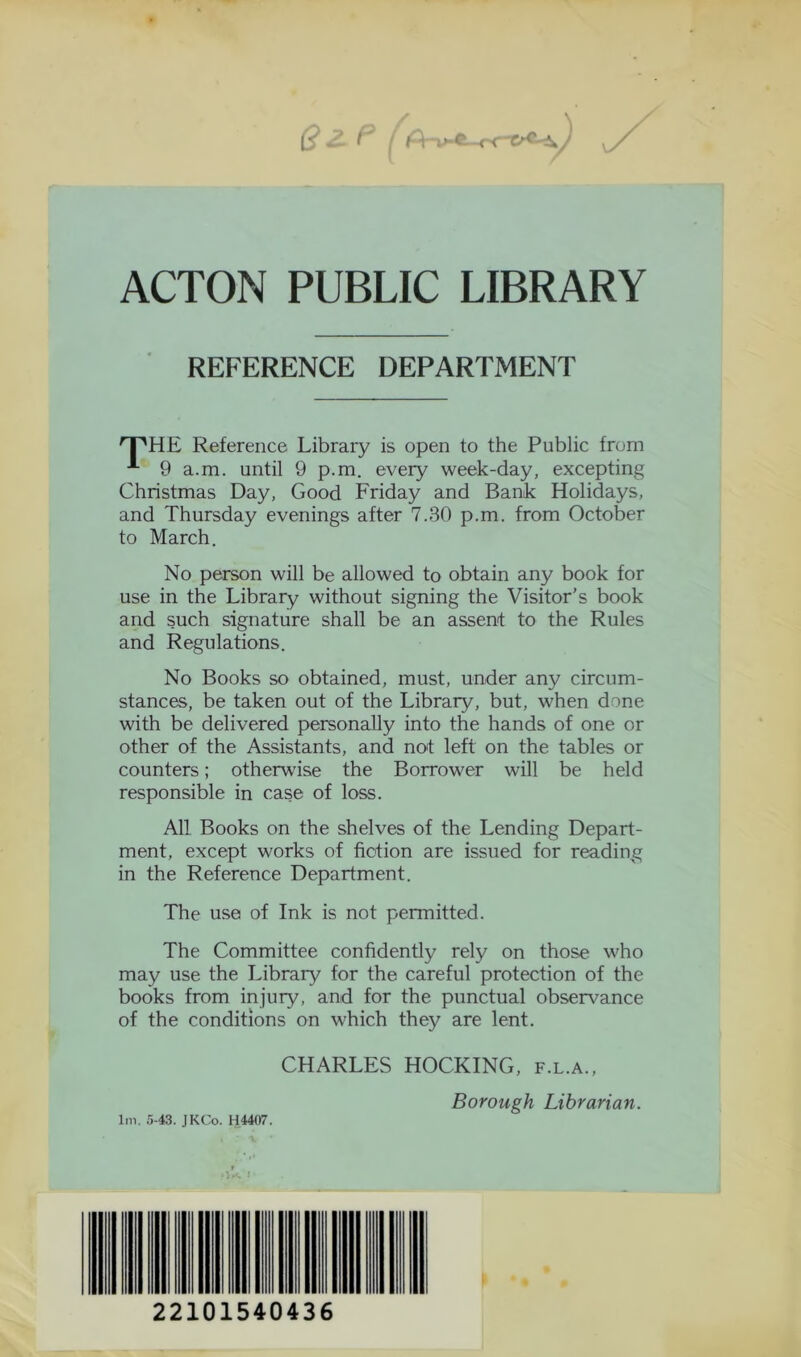 ACTON PUBLIC LIBRARY REFERENCE DEPARTMENT 'T'HE Reference Library is open to the Public from 9 a.m. until 9 p.m. every week-day, excepting Christmas Day, Good Friday and Bank Holidays, and Thursday evenings after 7.30 p.m. from October to March. No person will be allowed to obtain any book for use in the Library without signing the Visitor’s book and such signature shall be an assent to the Rules and Régulations. No Books so obtained, must, under any circum- stances, be taken out of the Library, but, when done with be delivered personally into the hands of one or other of the Assistants, and not left on the tables or counters ; otherwise the Borrower will be held responsible in case of loss. Ail Books on the shelves of the Lending Depart- ment, except works of fiction are issued for reading in the Reference Department. The use of Ink is not permitted. The Committee confidently rely on those who may use the Library for the careful protection of the books from injury, and for the punctual observance of the conditions on which they are lent. CHARLES HOCKING, f.l.a., lm. 5-43. JKCo. H4407. Borough Librarian. • 1 22101540436