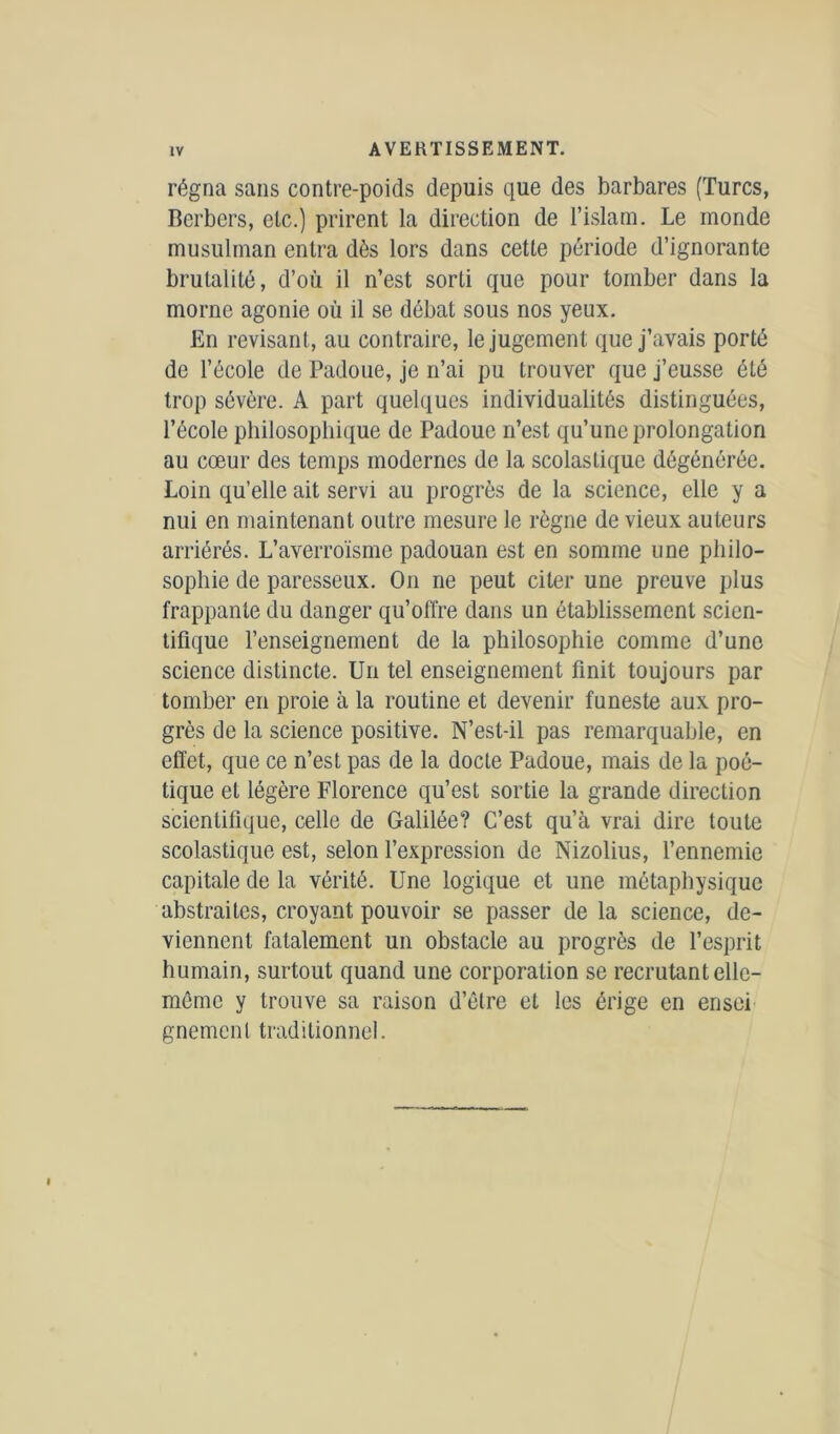 régna sans contre-poids depuis que des barbares (Turcs, Berbers, etc.) prirent la direction de l’islam. Le monde musulman entra dès lors dans cette période d’ignorante brutalité, d’où il n’est sorti que pour tomber dans la morne agonie où il se débat sous nos yeux. En révisant, au contraire, le jugement que j’avais porté de l’école de Padoue, je n’ai pu trouver que j’eusse été trop sévère. A part quelques individualités distinguées, l’école philosophique de Padoue n’est qu’une prolongation au cœur des temps modernes de la scolastique dégénérée. Loin qu’elle ait servi au progrès de la science, elle y a nui en maintenant outre mesure le règne de vieux auteurs arriérés. L’averroïsme padouan est en somme une philo- sophie de paresseux. On ne peut citer une preuve plus frappante du danger qu’offre dans un établissement scien- tifique l’enseignement de la philosophie comme d’une science distincte. Un tel enseignement finit toujours par tomber en proie à la routine et devenir funeste aux pro- grès de la science positive. N’est-il pas remarquable, en effet, que ce n’est pas de la docte Padoue, mais de la poé- tique et légère Florence qu’est sortie la grande direction scientifique, celle de Galilée? C’est qu’à vrai dire toute scolastique est, selon l’expression de Nizolius, l’ennemie capitale de la vérité. Une logique et une métaphysique abstraites, croyant pouvoir se passer de la science, de- viennent fatalement un obstacle au progrès de l’esprit humain, surtout quand une corporation se recrutant elle- même y trouve sa raison d’être et les érige en ensei gnement traditionnel.