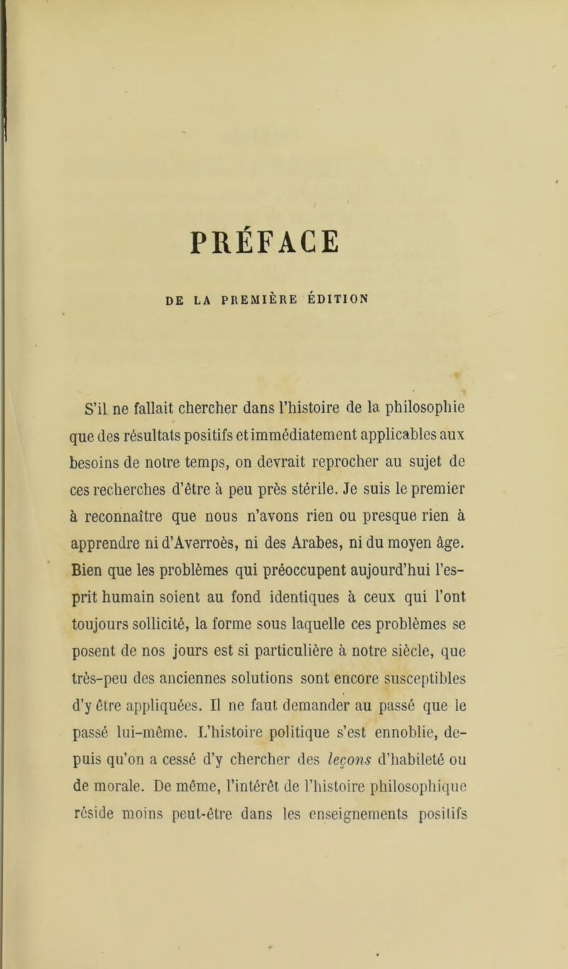 PRÉFACE DE LA PREMIÈRE ÉDITION S’il ne fallait chercher dans l’histoire de la philosophie que des résultats positifs et immédiatement applicables aux besoins de notre temps, on devrait reprocher au sujet de ces recherches d’être à peu près stérile. Je suis le premier à reconnaître que nous n’avons rien ou presque rien à apprendre ni d’Averroès, ni des Arabes, ni du moyen âge. Bien que les problèmes qui préoccupent aujourd’hui l’es- prit humain soient au fond identiques à ceux qui l’ont toujours sollicité, la forme sous laquelle ces problèmes se posent de nos jours est si particulière à notre siècle, que très-peu des anciennes solutions sont encore susceptibles d’y être appliquées. Il ne faut demander au passé que le passé lui-même. L’histoire politique s’est ennoblie, de- puis qu’on a cessé d’y chercher des leçons d’habileté ou de morale. De même, l’intérêt de l’histoire philosophique réside moins peut-être dans les enseignements posilifs
