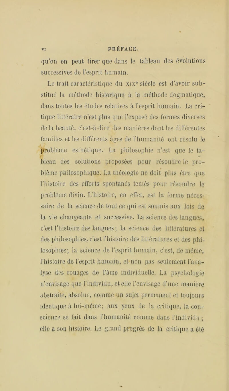 qu’on en peut tirer que dans le tableau des évolutions successives de l’esprit humain. Le trait caractéristique du xixe siècle est d’avoir sub- stitué la méthode historique à la méthode dogmatique, dans toutes les études relatives à l’esprit humain. La cri- tique littéraire n’est plus que l’exposé des formes diverses delà beauté, c’est-à-dire des manières dont les différentes familles et les différents âges de l’humanité ont résolu le problème esthétique. La philosophie n’est que le ta- bleau des solutions proposées pour résoudre le pro- blème philosophique. La théologie ne doit plus être que l’histoire des efforts spontanés tentés pour résoudre le problème divin. L’histoire, en effet, est la forme néces- saire de la science de-tout ce qui est soumis aux lois de la vie changeante et successive. La science des langues, c’est l’histoire des langues ; la science des littératures et des philosophies, c’est l’histoire des littératures et des phi- losophies; la science de l’esprit humain, c’est, de môme, l’histoire de l’esprit humain, et non pas seulement l’ana- lyse des rouages de l’âme individuelle. La psychologie n’envisage que l’individu, et elle l’envisage d’une manière abstraite, absolue, comme un sujet permanent et toujours identique à lui-même; aux yeux de la critique, la con- science se fait dans l’humanité comme dans l’individu ; elle a son histoire. Le grand progrès de la critique a été