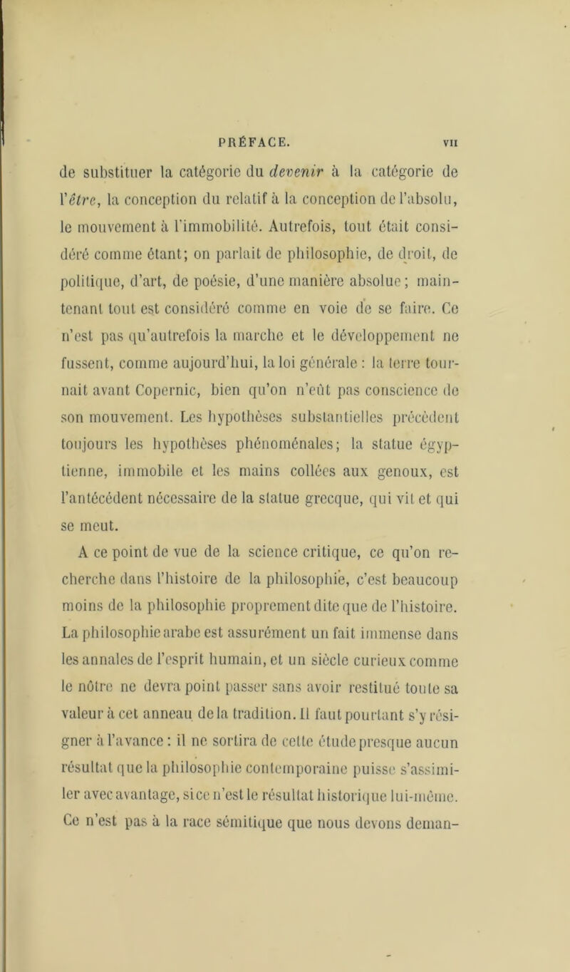 de substituer la catégorie du devenir à la catégorie de l'être, la conception du relatif à la conception de l’absolu, le mouvement à l'immobilité. Autrefois, tout était consi- déré comme étant; on parlait de philosophie, de droit, de politique, d’art, de poésie, d’une manière absolue; main- tenant tout est considéré comme en voie de se faire. Ce n’est pas qu’autrefois la marche et le développement ne fussent, comme aujourd’hui, la loi générale : la terre tour- nait avant Copernic, bien qu’on n’eût pas conscience de son mouvement. Les hypothèses substantielles précèdent toujours les hypothèses phénoménales; la statue égyp- tienne, immobile et les mains collées aux genoux, est l’antécédent nécessaire de la statue grecque, qui vit et qui se meut. A ce point de vue de la science critique, ce qu’on re- cherche dans l’histoire de la philosophie, c’est beaucoup moins de la philosophie proprement dite que de l’histoire. La philosophie arabe est assurément un fait immense dans les annales de l’esprit humain, et un siècle curieux comme le nôtre ne devra point passer sans avoir restitué tonte sa valeur à cet anneau delà tradition. Il faut pourtant s’y rési- gner à l’avance : il ne sortira de cette étude presque aucun résultat que la philosophie contemporaine puisse s’assimi- ler avec avantage, si ce n’est le résultat historique lui-méme. Ce n est pas à la race sémitique que nous devons dcman-