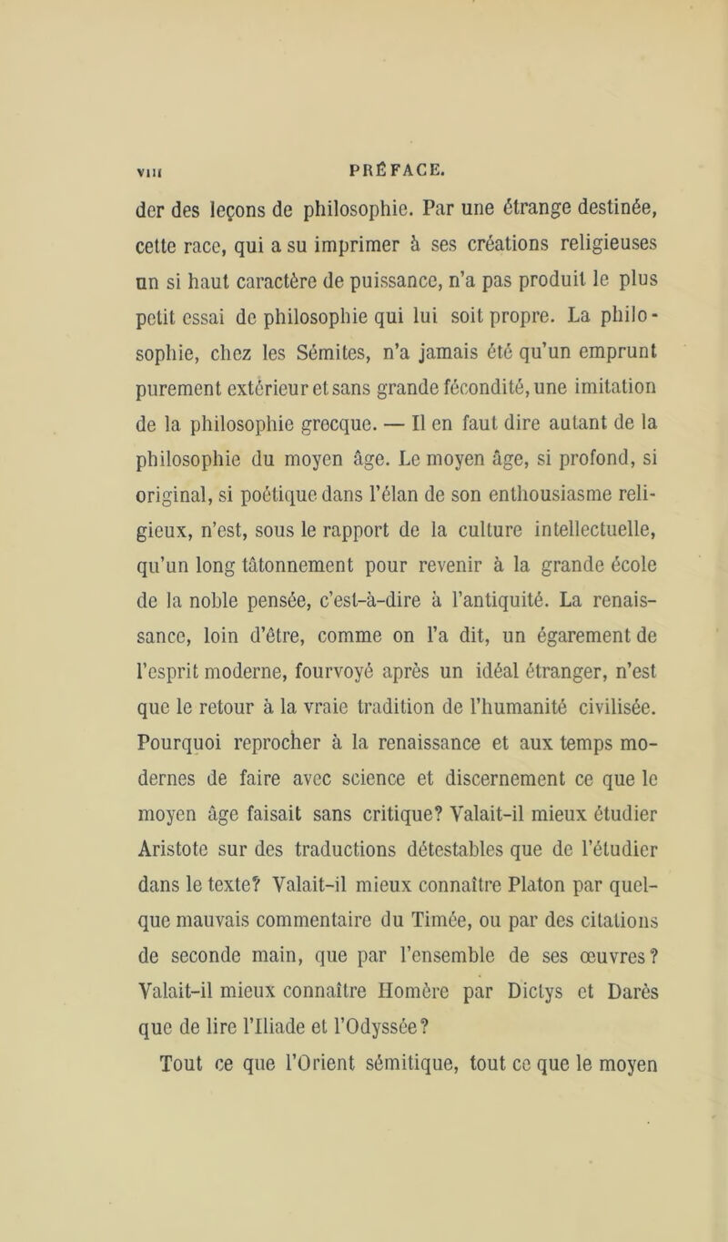 der des leçons de philosophie. Par une étrange destinée, cette race, qui a su imprimer à ses créations religieuses un si haut caractère de puissance, n’a pas produit le plus petit essai de philosophie qui lui soit propre. La philo- sophie, chez les Sémites, n’a jamais été qu’un emprunt purement extérieur et sans grande fécondité, une imitation de la philosophie grecque. — Il en faut dire autant de la philosophie du moyen âge. Le moyen âge, si profond, si original, si poétique dans l’élan de son enthousiasme reli- gieux, n’est, sous le rapport de la culture intellectuelle, qu’un long tâtonnement pour revenir à la grande école de la noble pensée, c’est-à-dire à l’antiquité. La renais- sance, loin d’être, comme on l’a dit, un égarement de l’esprit moderne, fourvoyé après un idéal étranger, n’est que le retour à la vraie tradition de l’humanité civilisée. Pourquoi reprocher à la renaissance et aux temps mo- dernes de faire avec science et discernement ce que le moyen âge faisait sans critique? Valait-il mieux étudier Aristote sur des traductions détestables que de l’étudier dans le texte? Valait-il mieux connaître Platon par quel- que mauvais commentaire du Timée, ou par des citations de seconde main, que par l’ensemble de ses œuvres? Valait-il mieux connaître Homère par Dictys et Darès que de lire l’Iliade et l’Odyssée? Tout ce que l’Orient sémitique, tout ce que le moyen