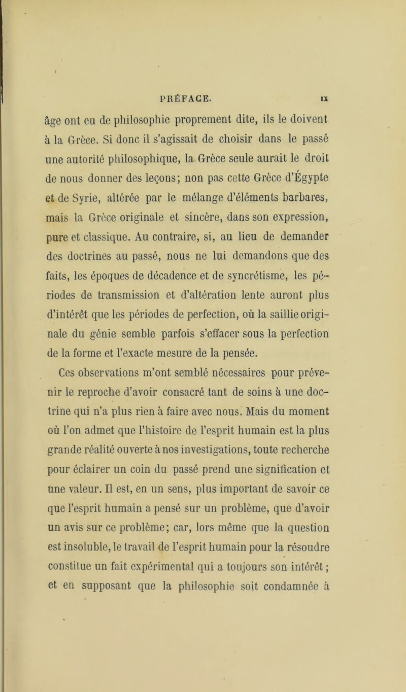 âge ont eu de philosophie proprement dite, ils le doivent à la Grèce. Si donc il s’agissait de choisir dans le passé une autorité philosophique, la Grèce seule aurait le droit de nous donner des leçons; non pas celte Grèce d’Égypte et de Syrie, altérée par le mélange d’éléments barbares, mais la Grèce originale et sincère, dans son expression, pure et classique. Au contraire, si, au lieu de demander des doctrines au passé, nous ne lui demandons que des faits, les époques de décadence et de syncrétisme, les pé- riodes de transmission et d’altération lente auront plus d’intérêt que les périodes de perfection, où la saillie origi- nale du génie semble parfois s’effacer sous la perfection de la forme et l’exacte mesure de la pensée. Ces observations m’ont semblé nécessaires pour préve- nir le reproche d’avoir consacré tant de soins à une doc- trine qui n’a plus rien à faire avec nous. Mais du moment où l’on admet que l’histoire de l’esprit humain est la plus grande réalité ouverte à nos investigations, toute recherche pour éclairer un coin du passé prend une signification et une valeur. Il est, en un sens, plus important de savoir ce que l’esprit humain a pensé sur un problème, que d’avoir un avis sur ce problème; car, lors même que la question est insoluble, le travail de l’esprit humain pour la résoudre constitue un fait expérimental qui a toujours son intérêt ; et en supposant que la philosophie soit condamnée à