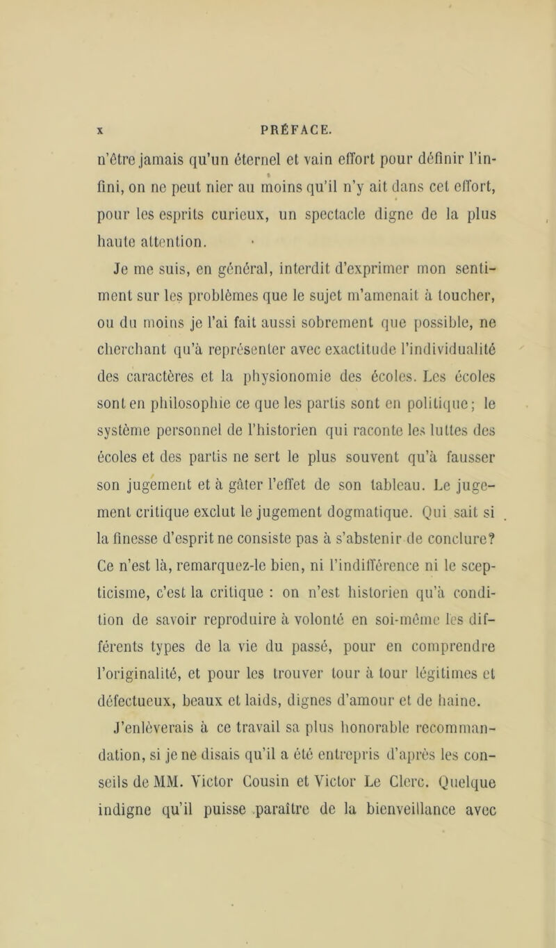 n’être jamais qu’un éternel et vain effort pour définir l’in- fini, on ne peut nier au moins qu’il n’y ait dans cet effort, pour les esprits curieux, un spectacle digne de la plus haute attention. Je me suis, en général, interdit d’exprimer mon senti- ment sur les problèmes que le sujet m’amenait à toucher, ou du moins je l’ai fait aussi sobrement que possible, ne cherchant qu’à représenter avec exactitude l’individualité des caractères et la physionomie des écoles. J.cs écoles sont en philosophie ce que les partis sont en politique; le système personnel de l’historien qui raconte les luttes des écoles et des partis ne sert le plus souvent qu’à fausser son jugement et à gâter l’effet de son tableau. Le juge- ment critique exclut le jugement dogmatique. Qui sait si la finesse d’esprit ne consiste pas à s’abstenir de conclure? Ce n’est là, remarquez-le bien, ni l’indifférence ni le scep- ticisme, c’est la critique : on n’est historien qu’à condi- tion de savoir reproduire à volonté en soi-méme les dif- férents types de la vie du passé, pour en comprendre l’originalité, et pour les trouver tour à tour légitimes et défectueux, beaux et laids, dignes d’amour et de haine. J’enlèverais à ce travail sa plus honorable recomman- dation, si je ne disais qu’il a été entrepris d’après les con- seils de MM. Victor Cousin et Victor Le Clerc. Quelque indigne qu’il puisse paraître de la bienveillance avec