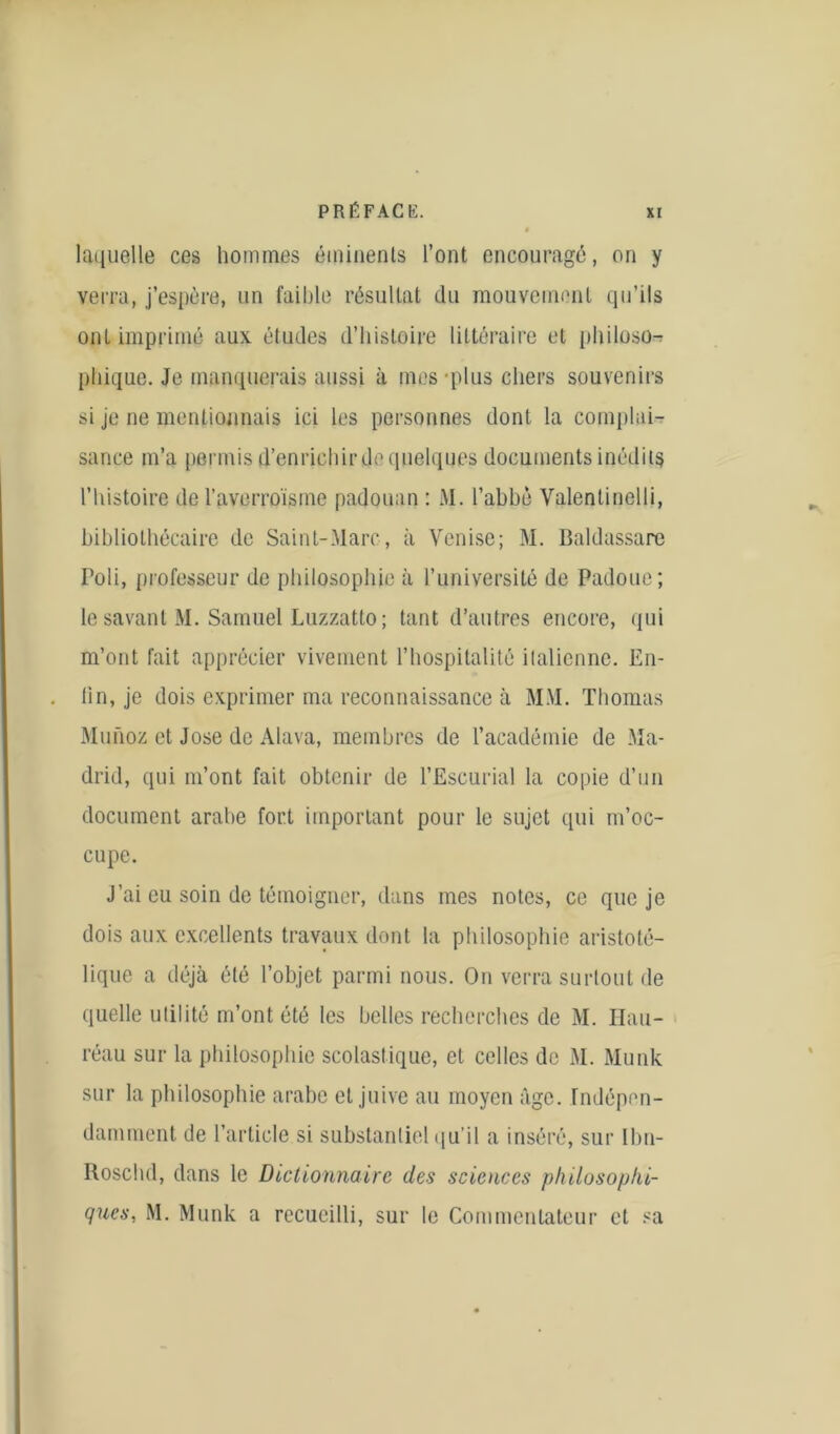 » laquelle ces hommes éminents l’ont encouragé, on y verra, j’espère, un faillie résultat du mouvement qu’ils ont imprimé aux. études d’histoire littéraire et philoso- phique. Je manquerais aussi à mes plus chers souvenirs si je ne mentionnais ici les personnes dont la complai- sance m’a permis d’enrichir de quelques documents inédits l’histoire de l’averroïsine padouan : M. l’abbé Yalenlinelli, bibliothécaire de Saint-Marc, à Venise; M. Baldassare Poli, professeur de philosophie à l’université de Padoue; le savant M. Samuel Luzzatto ; tant d’autres encore, qui m’ont fait apprécier vivement l’hospitalité italienne. En- fin, je dois exprimer ma reconnaissance à MM. Thomas Munoz et José de Alava, membres de l’académie de Ma- drid, qui m’ont fait obtenir de l’Eseurial la copie d’un document arabe fort important pour le sujet qui m’oc- cupe. J’ai eu soin de témoigner, dans mes notes, ce que je dois aux excellents travaux dont la philosophie aristoté- lique a déjà été l’objet parmi nous. On verra surtout de quelle utilité m’ont été les belles recherches de M. Hau- réau sur la philosophie scolastique, et celles de M. Munk sur la philosophie arabe et juive au moyen âge. Indépen- damment de l’article si substantiel qu'il a inséré, sur Ibn- Rosclul, dans le Dictionnaire des scioices philosophi- ques, M. Munk a recueilli, sur le Commentateur et sa