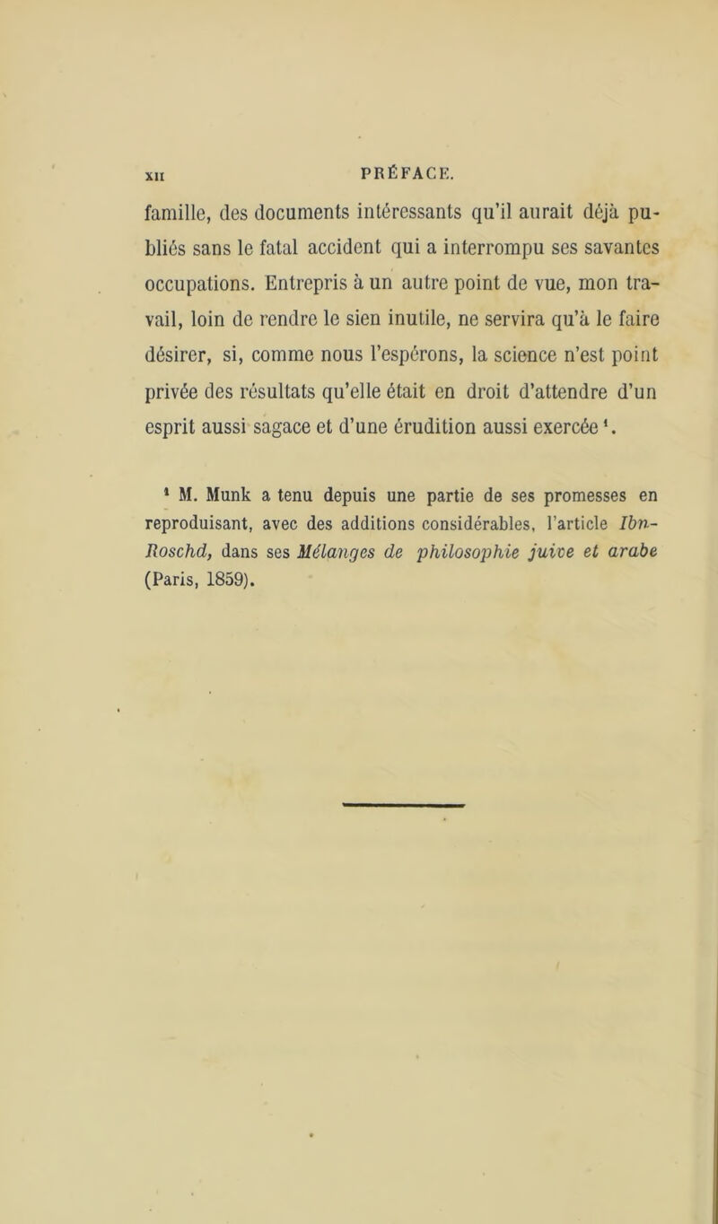 famille, des documents intéressants qu’il aurait déjà pu- bliés sans le fatal accident qui a interrompu ses savantes occupations. Entrepris à un autre point de vue, mon tra- vail, loin de rendre le sien inutile, ne servira qu’à le faire désirer, si, comme nous l’espérons, la science n’est point privée des résultats qu’elle était en droit d’attendre d’un esprit aussi sagace et d’une érudition aussi exercée *. 1 M. Munk a tenu depuis une partie de ses promesses en reproduisant, avec des additions considérables, l’article Ibn- Roschd, dans ses Mélanges de philosophie juive et arabe (Paris, 1859).