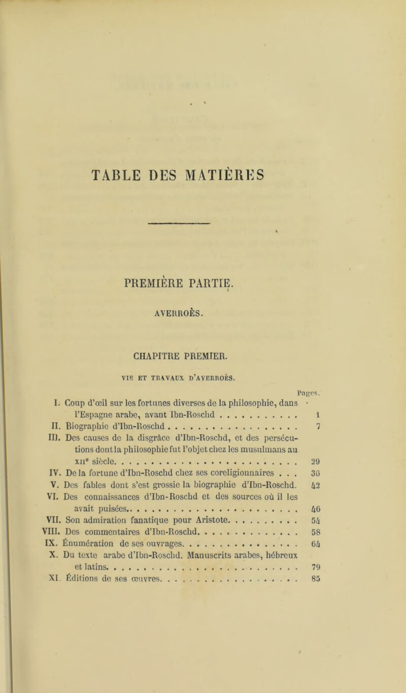 TABLE DES MATIÈRES PREMIÈRE PARTIE. I AVERROÈS. CHAPITRE PREMIER. VIE ET TRAVAUX D’AVERROÈS. Pages. I. Coup d’œil sur les fortunes diverses de la philosophie, dans • l’Espagne arabe, avant Ibn-Roschd 1 II. Biographie d’Ibn-Roschd 7 III. Des causes de la disgrâce d’Ibn-Roschd, et des persécu- tions dontla philosophie fut l’objetchez les musulmans au xne siècle 29 IV. De la fortune d’Ibn-Roschd chez ses coreligionnaires ... 36 V. Des fables dont s’est grossie la biographie d’Ibn-Roschd. 42 VI. Des connaissances d’Ibn-Roschd et des sources où il les avait puisées 4G VII. Son admiration fanatique pour Aristote 54 VIII. Des commentaires d’Ibn-Roschd 58 IX. Énumération de ses ouvrages 64 X. Du texte arabe d’Ibn-Roschd. Manuscrits arabes, hébreux et latins 79 XI. Éditions de ses œuvres 85