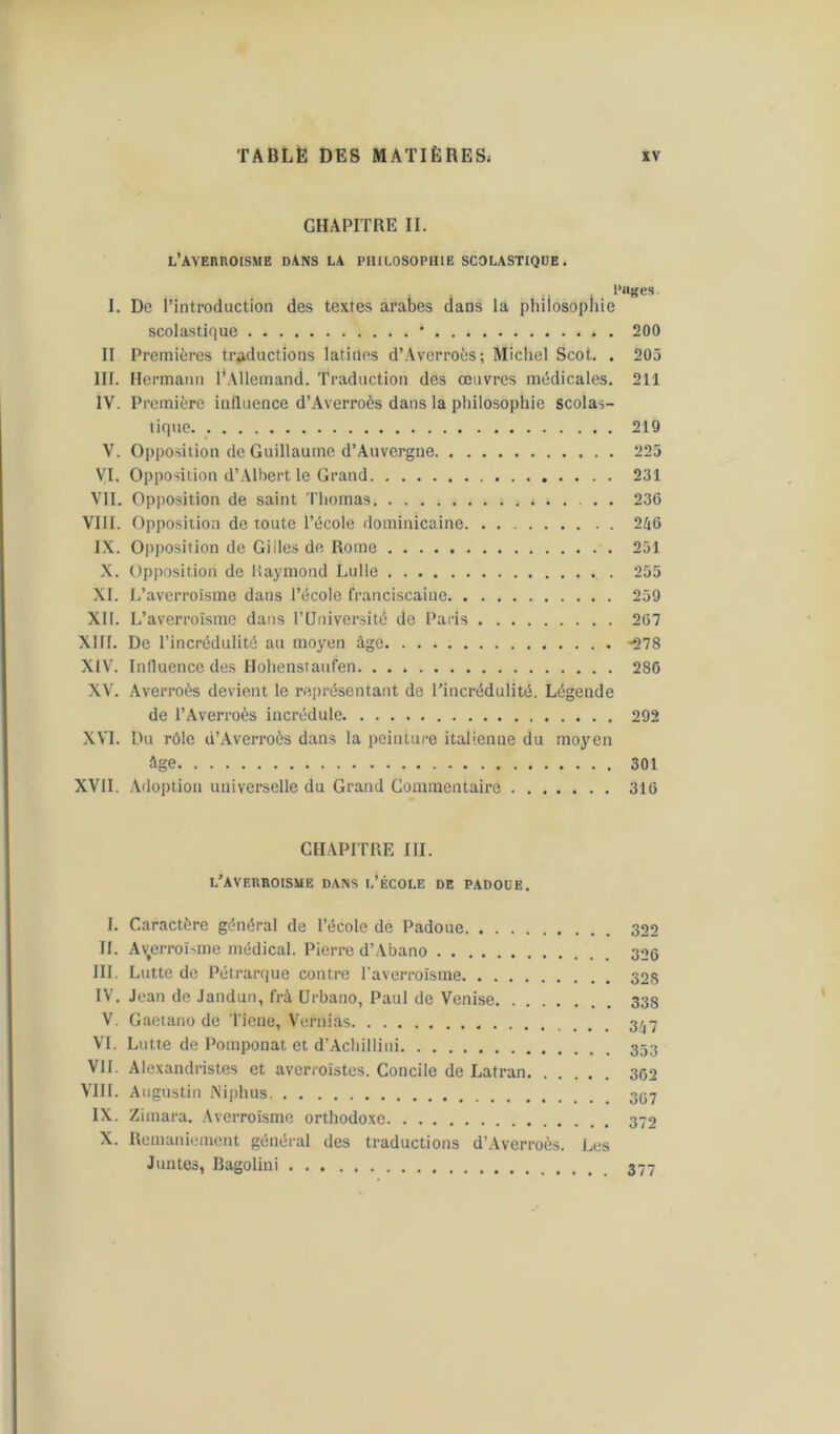 CHAPITRE II. l’averroisme dans la philosophie scolastique . Pages. I. De l’introduction des textes arabes dans la philosophie scolastique * 200 II Premières traductions latines d’Averroès; Michel Scot. . 205 III. Hermann l'Allemand. Traduction des œuvres médicales. 211 IV. Première influence d’Averroès dans la philosophie scolas- tique 219 V. Opposition de Guillaume d’Auvergne 225 VI. Opposition d’Albert le Grand 231 VII. Opposition de saint Thomas ; 23(5 VIII. Opposition de toute l’école dominicaine 246 IX. Opposition de Gilles de Rome 251 X. Opposition de Raymond Lulle 255 XI. L’averroîsme daus l’école franciscaine 259 XII. L’averroïsme dans l’Université de Paris 267 XIII. De l’incrédulité au moyen âge -278 XIV. Influence des Hohenstaufen 286 XV. Averroès devient le représentant de l’incrédulité. Légende de l’Averroès incrédule 292 XVI. Du rôle d’Averroès dans la peinture italienne du moyen âge 301 XVII. Adoption universelle du Grand Commentaire 316 CHAPITRE III. l’averroisme dans l’école de padoue. I. Caractère général de l’école de Padoue 322 II. Avterroïsme médical. Pierre d’Abano 326 III. Lutte de Pétrarque contre l’averroïsme 32S IV. Jean de Jandun, fri Urbano, Paul de Venise 338 V. Gaetano de Tiene, Vernias 3^,7 VI. Lutte de Pomponat et d’Achillini VII. Alcxandristes et averroïstes. Concile de Latran 302 VIII. Augustin ISiphus IX. Zimara. Averroïsme orthodoxe 372 X. Remaniement général des traductions d’Averroès. Les Juntes, Bagolini 377