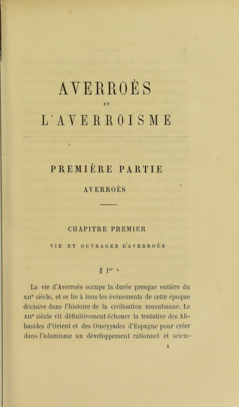 AVERROES ET L’AVERROISME PREMIÈRE PARTIE AVERROÈS CHAPITRE PREMIER VIE ET OUVRAGES D’AVERROÈS § Ier ' La vie d’Averroès occupe la durée presque entière du xne siècle, et se lie à tous les événements de cette époque décisive dans l’histoire de la civilisation musulmane. Le xiic siècle vit définitivement échouer la tentative des Ab- basides d’Orient et des Omeyyades d’Espagne pour créer dans l’islamisme un développement rationnel et scien-