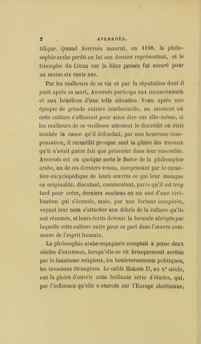 tifique. Quand Averroès mourut, en 1198, la philo- sophie arabe perdit en lui son dernier représentant, et le triomphe du Coran sur la libre pensée fut assuré pour au moins six cents ans. Par les malheurs de sa vie et par la réputation dont il jouit après sa mort, Averroès participa aux inconvénients et aux bénéfices d’une telle situation. Venu après une époque de grande culture intellectuelle, au moment où cette culture s’affaissait pour ainsi dire sur elle-même, si les malheurs de sa vieillesse attestent le discrédit où était tombée la cause qu’il défendait, par une heureuse com- pensation, il recueillit presque seul la gloire des travaux qu’il n’avait guère fait que présenter dans leur ensemble. Averroès est en quelque sorte le Boèce de la philosophie arabe, un de ces derniers venus, compensant par le carac- tère encyclopédique de leurs œuvres ce qui leur manque en originalité, discutant, commentant, parce qu’il est trop tard pour créer, derniers soutiens en un mot d’une civi- lisation qui s’écroule, mais, par une fortune inespérée, voyant leur nom s’attacher aux débris de la culture qu’ils ont résumée, et leurs écrits devenir la formule abrégée par laquelle cette culture entre pour sa part dans l’œuvre com- mune de l’esprit humain. La philosophie arabe-espagnole comptait à peine deux siècles d’existence, lorsqu’elle se vit brusquement arrêtée par le fanatisme religieux, les bouleversements politiques, les invasions étrangères. Le calife Hakem II, au xe siècle, eut la gloire d’ouvrir cette brillante série d’études, qui, par l’influence qu’elle a exercée sur l’Europe chrétienne,