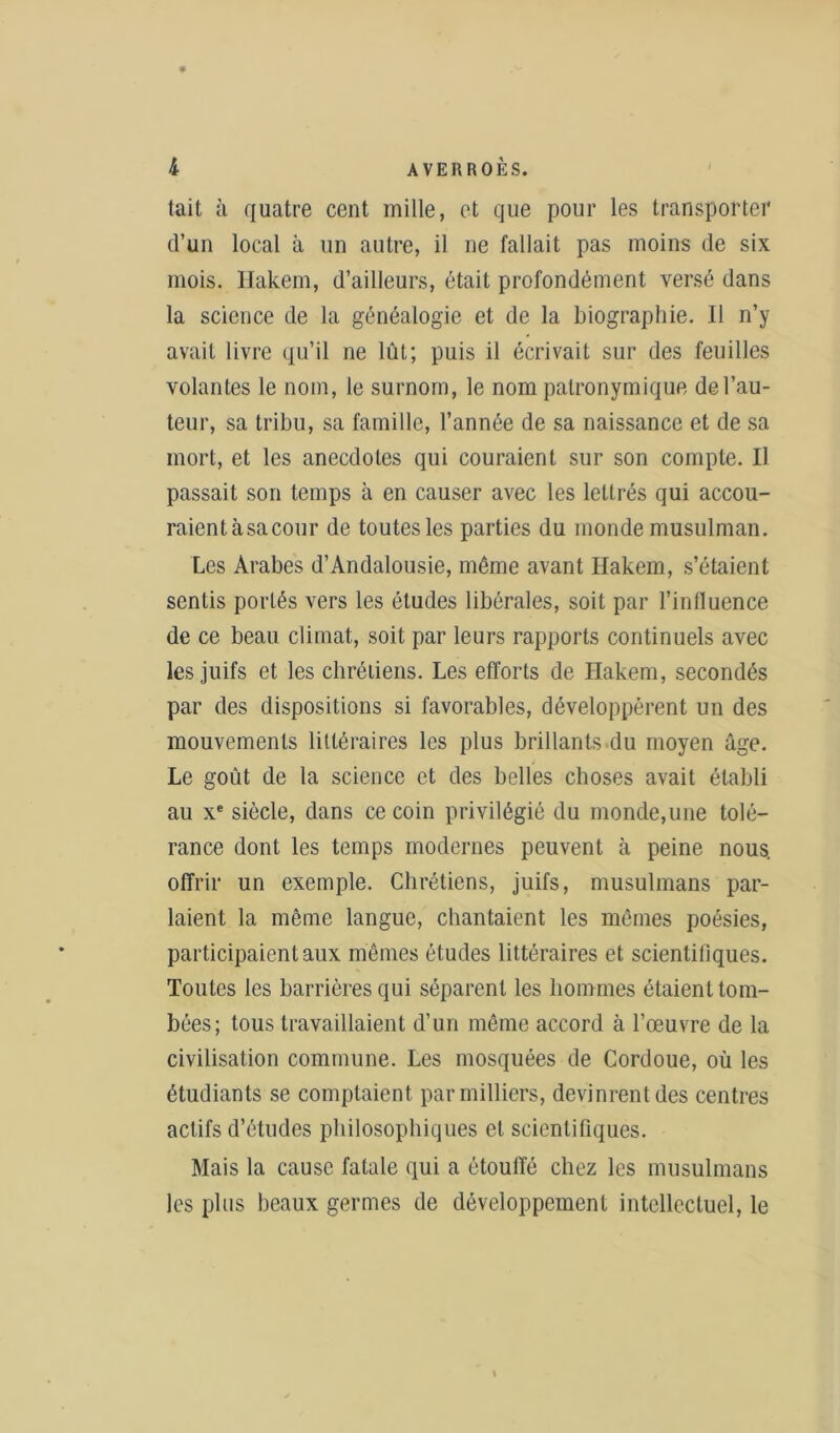 tait à quatre cent mille, et que pour les transporter d’un local à un autre, il ne fallait pas moins de six mois. Hakem, d’ailleurs, était profondément versé dans la science de la généalogie et de la biographie. Il n’y avait livre qu’il ne lût; puis il écrivait sur des feuilles volantes le nom, le surnom, le nom patronymique de l’au- teur, sa tribu, sa famille, l’année de sa naissance et de sa mort, et les anecdotes qui couraient sur son compte. Il passait son temps à en causer avec les lettrés qui accou- raientàsacour de toutes les parties du monde musulman. Les Arabes d’Andalousie, même avant Hakem, s’étaient sentis portés vers les éludes libérales, soit par l’influence de ce beau climat, soit par leurs rapports continuels avec les juifs et les chrétiens. Les efforts de Hakem, secondés par des dispositions si favorables, développèrent un des mouvements littéraires les plus brillants du moyen âge. Le goût de la science et des belles choses avait établi au xe siècle, dans ce coin privilégié du monde,une tolé- rance dont les temps modernes peuvent à peine nous, offrir un exemple. Chrétiens, juifs, musulmans par- laient la même langue, chantaient les mêmes poésies, participaient aux mêmes études littéraires et scientitiques. Toutes les barrières qui séparent les hommes étaient tom- bées; tous travaillaient d’un même accord à l’œuvre de la civilisation commune. Les mosquées de Cordoue, où les étudiants se comptaient par milliers, devinrent des centres actifs d’études philosophiques et scientifiques. Mais la cause fatale qui a étouffé chez les musulmans les plus beaux germes de développement intellectuel, le \