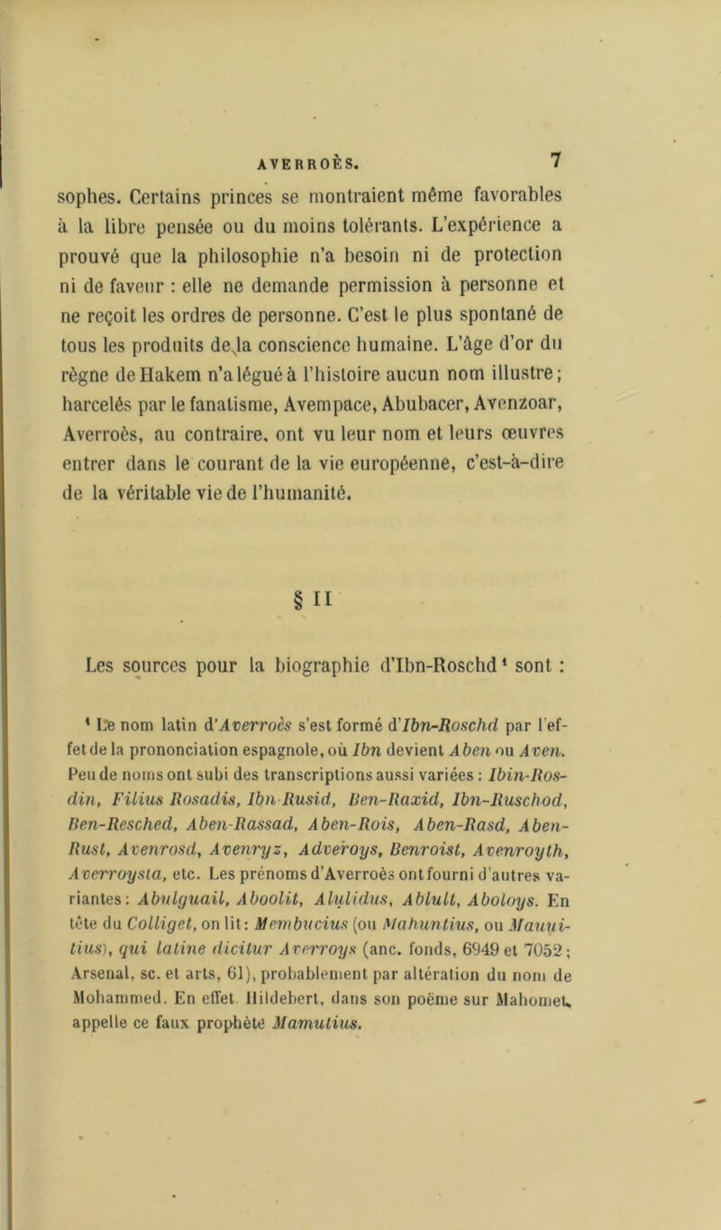 sophes. Certains princes se montraient même favorables à la libre pensée ou du moins tolérants. L’expérience a prouvé que la philosophie n’a besoin ni de protection ni de faveur : elle ne demande permission à personne et ne reçoit les ordres de personne. C’est le plus spontané de tous les produits devla conscience humaine. L’âge d’or du règne deHakem n’a légué à l’iiisloire aucun nom illustre; harcelés par le fanatisme, Avempace, Abubacer, Avenzoar, Averroès, au contraire, ont vu leur nom et leurs œuvres entrer dans le courant de la vie européenne, c’est-à-dire de la véritable vie de l’humanité. § Il Les sources pour la biographie d’Ibn-Roschd1 sont : 4 Le nom latin & Averroès s’est formé d’Ibn-Roschd par l'ef- fetdela prononciation espagnole, où Ibn devient Aben ou Aven. Peu de noms ont subi des transcriptions aussi variées : Ibin-Ros- din, Filius Rosadis, Ibn Rusid, Ren-Raxid, Ibn-Ruschod, Ren-Resched, Aben-Rassad, A ben-Rois, Aben-Rasd, Aben- Rust, Avenrosd, Avenryz, Adveroys, Benroist, Avenroyth, A cerroysia, etc. Les prénoms d’Averroès ont fourni d'autres va- riantes: Abulguail, Aboolit, Alulidus, Ablult, Aboloys. En tête du Colliget, on lit: Meynbucius (ou Mahuntius, ou Mauui- tius), qui latine dicitur Averroys (anc. fonds, 6949 et 7052; Arsenal, sc. et arts, 61), probablement par altération du nom de Mohammed. En effet llildebert, dans son poème sur Mahomet, appelle ce faux prophète Mamulius.