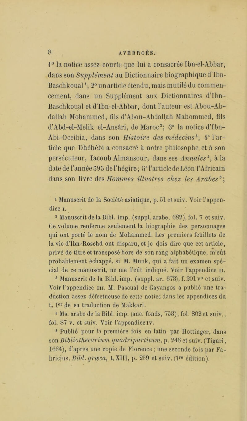 1° la notice assez courte que lui a consacrée Ibn-el-Abbar, dans son Supplément au Dictionnaire biographique d’Ibn- Baschkoual *; 2° un article étendu, mais mutilé du commen- cement, dans un Supplément aux Dictionnaires d’Ibn- Baschkoual et d’Ibn-el-Abbar, dont l’auteur est Abou-Ab- dallah Mohammed, fils d’Abou-Abdallah Mahommed, fils d’Abd-el-Melik cl-Ansâri, de Maroc2; 8° la notice d’Ibn- Abi-Oceibia, dans son Histoire des médecins1 ; 4° l’ar- ticle que Dhéhébi a consacré à notre philosophe et à son persécuteur, Iacoub Almansour, dans ses Annales\ à la date de l’année 595 de l’hégire; 5° l’article de Léon l’Africain dans son livre des Hommes illustres chez les Arabes5; 1 Manuscrit de la Société asiatique, p. 51 etsuiv. Voir l’appen- dice i. 2 Manuscrit delà Bibl. imp. (suppl. arabe, 682), fol. 7 etsuiv. Ce volume renferme seulement la biographie des personnages qui ont porté le nom de Mohammed. Les premiers feuillets de la vie d’Ibn-Roschd ont disparu, et je dois dire que cet article, privé de titre et transposé hors de son rang alphabétique, m’eût probablement échappé, si M. Munk, qui a fait un examen spé- cial de ce manuscrit, ne me l’eût indiqué. Voir l’appendice ii. 3 Manuscrit de la Bibl. imp. (suppl. ar. 673), f. 201 v° et suiv. Voir l’appendice ni. M. Pascual de Gayangos a publié une tra- duction assez défectueuse de cette notice dans les appendices du t. Ier de sa traduction de Makkari. 4 Ms. arabe de la Bibl. imp. (anc. fonds, 753), fol. 802et suiv., fol. 87 v. et suiv. Voir l’appendiceiv. 5 Publié pour la première fois en latin par llottinger, dans son Bibliothecarium quadriparlitum, p. 246 et suiv. (Tiguri, 1664), d’après une copie de Florence ; une seconde fois par Fa- briejus, lUbl.grœca, t. XIII, p. 259 et suiv. (tre édition).