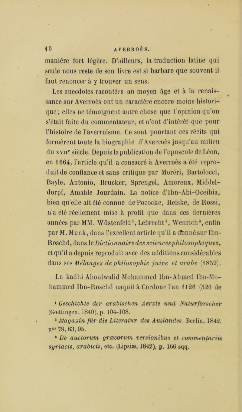 manière fort légère. D’ailleurs, la traduction latine qui seule nous reste de son livre est si barbare que souvent il faut renoncer à y trouver un sens. Les anecdotes racontées au moyen fige et à la renais- sance sur Averroès ont un caractère encore moins histori- que; elles ne témoignent autre chose que l’opinion qu’on s’était faite du commentateur, et n’ont d’intérêt que pour l’histoire de l’averroïsme. Ce sont pourtant ces récits qui formèrent toute la biographie d’Averroès jusqu’au milieu du xvne siècle. Depuis la publication de l’opuscule de Léon, en 1 664, l’article qu’il a consacré à Averroès a été repro- duit de confiance et sans critique par Moréri, Barlolocci, Bayle, Antonio, Brucker, Sprengel, Amoreux, Middel- dorpf, Amable Jourdain. La notice d’Ibn-Abi-Oceibia, bien qu’elle ait été connue dePococke, Reiske, de Rossi, n’a été réellement mise à profit que dans ces dernières années par MM. Wüstenfeld1, Lebrecht2, Wenrich*, enfin par M. Munk, dans l’excellent article qu’il adbnnésur Ibn- Roschd, dans le Dictionnaire des sciences philosophiques, et qu’il a depuis reproduit avec des additions considérables dans ses Mélanges de philosophie juive et arabe (1859). Le kadhi Aboulwalid Mohammed Ibn-Ahmed Ibn-Mo- hammed Ibn-Roschd naquit à Cordoue l’an 1126 (520 de 1 Geschichte der arabischcn Aerzte und Naturforscher (Gœttingen, 1840), p. 104-108. 2 Magasin fur die Lüeralur des Auslandes Berlin, 1842, nos 79, 83, 95. * De auctorum grœcorum versionibus et commentariis syriacis, arabicis, etc. (Lipsiæ, 1842), p. 166 sqq.