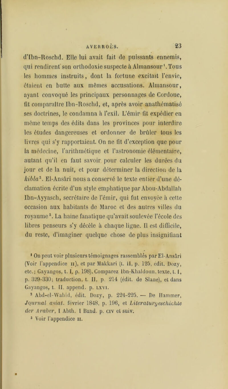 d’Ibn-Roschd. Elle lui avait fait de puissants ennemis, qui rendirent son orthodoxie suspecte à Almansour1. Tous les hommes instruits, dont la fortune excitait l’envie, étaient en butte aux mômes accusations. Almansour, ayant convoqué les principaux personnages de Cordoue, fit comparaître Ibn-Iloschd, et, après avoir anathématisô scs doctrines, le condamna à l’exil. L’émir fit expédier en même temps des édits dans les provinces pour interdire les études dangereuses et ordonner de brûler tous les livres qui s’y rapportaient. On ne fit d’exception que pour la médecine, l’arithmétique et l’astronomie élémentaire, autant qu’il en faut savoir pour calculer les durées du jour et de la nuit, et pour déterminer la direction de la kibla2. El-Ansâri nous a conservé le texte entier d’une dé- clamation écrite d’un style emphatique par Abou-Abdallah Ibn-Ayyasch, secrétaire de l’émir, qui fut envoyée à celte occasion aux habitants de Maroc et des autres villes du royaume3. La haine fanatique qu’avait soulevée l’école des libres penseurs s’y décèle à chaque ligne. Il est difficile, du reste, d’imaginer quelque chose de plus insignifiant 1 On peut voir plusieurs témoignages rassemblés par El-Ansâri (Voir l’appendice n), et par Makkari (t. 11, p. 125, edit. l)ozy, etc.; Gayangos, 1.1, p. 198). Comparez Ibn-lvhaldoun, texte, t. 1, p. 329-330; traduction, t. Il, p. 214 (édit, de Slane), et dans Gayangos, t. II, append. p. lxyi. 1 Abd-el-Wabid, édit. Dozy, p. 224-225. — De ïlammer, Jqurnal asiat. février 1848, p. 196, et Literaluryeschichte der Araber, I Abth. I Band. p. civ et suiv. 3 Voir l’appendice n.