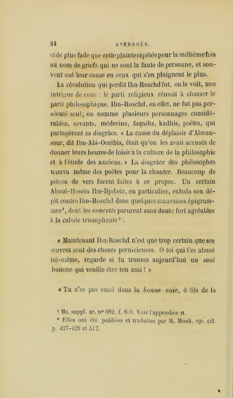 Eide plus fade que celte plainte répétée pour la millièmefois au nom de griefs qui ne sont la faute de personne, et sou- vent ont leur cause en ceux qui s’en plaignent le plus. La révolution qui perdit Ibn-Roschd fut, on le voit, une intrigue de cour : le parti religieux réussit à chasser le parti philosophique. Ibn-Roschd, en effet, ne fut pas per- sécuté seul; ou nomme plusieurs personnages considé- rables, savants, médecins, faquihs, kadhis, poètes, qui partagèrent sa disgrâce. « La cause du déplaisir d’Alman- sour, dit Ibn-Abi-Oceibia, était qu’on les avait accusés de donner leurs heures de loisir à la culture de la philosophie et à l’étude des anciens. » La disgrâce des philosophes trouva même des poètes pour la chanter. Beaucoup de pièces de vers furent faites à ce propos. Un certain Aboul-llosein Ibn-Djobeir, en particulier, exhala son dé- pit contre Ibn-Roschd dans quelques mauvaises épigram- mes1, dont les concettl parurent sans doute fort agréables à la cabale triomphante2 : « Maintenant Ibn-Roschd n’est que trop certain que ses œuvres sont des choses pernicieuses. O loi qui t’es abusé toi-même, regarde si tu trouves aujourd’hui un seul homme qui veuille être ton ami ! » « Tu n’es pas reste dans la bonne voie, ô fils de la 4 Ms. suppl. ar. n° 682. f. 8-0. Voir l'appendice h. • Elles ont été publiées et traduites par M. Munk, op. çil p. 427-128 et 517.