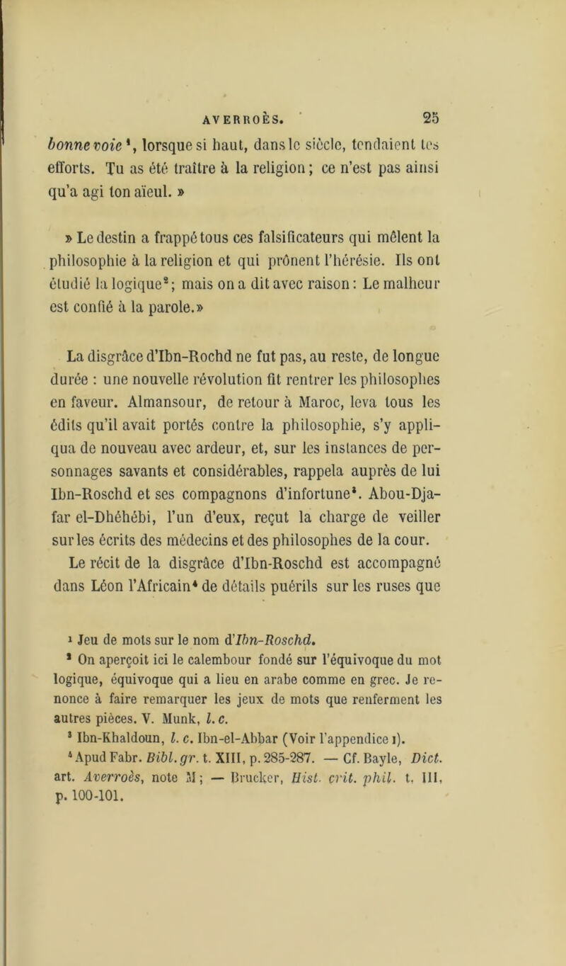 bonne voie*, lorsque si haut, dans le siècle, tendaient tes efforts. Tu as été traître à la religion ; ce n’est pas ainsi qu’a agi ton aïeul. » » Le destin a frappé tous ces falsificateurs qui mêlent la philosophie à la religion et qui prônent l’hérésie. Ils ont étudié la logique8; mais on a dit avec raison: Le malheur est confié à la parole.» La disgrâce d’Ibn-Rochd ne fut pas, au reste, de longue durée : une nouvelle révolution fit rentrer les philosophes en faveur. Almansour, de retour à Maroc, leva tous les édits qu’il avait portés contre la philosophie, s’y appli- qua de nouveau avec ardeur, et, sur les inslances de per- sonnages savants et considérables, rappela auprès de lui Ihn-Roschd et ses compagnons d’infortune*. Abou-Dja- far el-Dhéhébi, l’un d’eux, reçut la charge de veiller surles écrits des médecins et des philosophes de la cour. Le récit de la disgrâce d’Ibn-Roschd est accompagné dans Léon l’Africain* de détails puérils sur les ruses que i Jeu de mots sur le nom d’Ibn-Roschd. * On aperçoit ici le calembour fondé sur l’équivoque du mot logique, équivoque qui a lieu en arabe comme en grec. Je re- nonce à faire remarquer les jeux de mots que renferment les autres pièces. V. Munk, l. c. 5 Ibn-Khaldoun, l. c. Ibn-el-Abbar (Voir l'appendice i). 4ApudFabr. Bibl.gr. t. XIII, p.285-287. — Cf.Bayle, Dict. art. Averroès, note 31; — Brucker, tiist. crit. phil. t. III, p. 100-101.