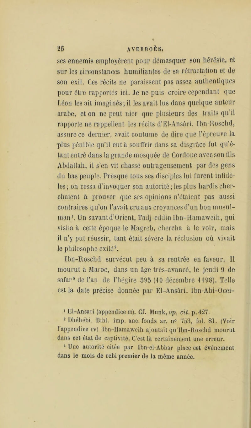 ses ennemis employèrent pour démasquer son hérésie, et sur les circonstances humiliantes de sa rétractation et de son exil. Ces récits ne paraissent pas assez authentiques pour être rapportés ici. Je ne puis croire cependant que f.éon les ait imaginés; il les avait lus dans quelque auteur arabe, et on ne peut nier que plusieurs des traits qu’il rapporte ne rappellent les récits d’El-Ansâri. Ibn-Roschd, assure ce dernier, avait coutume de dire que l’épreuve la plus pénible qu’il eut à souffrir dans sa disgrâce fut qu’é- tant entré dans la grande mosquée de Cordoue avec son fils Abdallah, il s’en vit chassé outrageusement par des gens du bas peuple. Presque tous ses disciples lui furent infidè- les; on cessa d’invoquer son autorité; les plus hardis cher- chaient à prouver que ses opinions n’étaient pas aussi contraires qu’on l’avait cru aux croyances d’un bon musul- man1. Un savantd’Orient, Tadj-eddin Ibn-Hamaweih, qui visiia ià cette époque le Magret), chercha à le voir, mais il n’y put réussir, tant était sévére la réclusion où vivait le philosophe exilé2. Ibn-Roschd survécut peu à sa rentrée en faveur. Il mourut à Maroc, dans un âge très-avancé, le jeudi 9 de safar3 de l’an de l’hégire 595 (10 décembre 1198). Telle est la date précise donnée par El-Ansâri. Ibn-Abi-Ocei- * El-Ansari (appendice n). Cf. Munk, op. cit. p.427. 2 Dhéhébi, Bibl. imp. ane. fonds ar. n° 753, fol. 81. (Voir l’appendice iv) lbn-Hamaweih ajoutait qu’Ibn-Roschd mourut dans cet état de captivité. C’est là certainement une erreur. 3 Une autorité citée par Ibn-el-Abbar place cet évènement dans le mois de rebi premier de la même année.